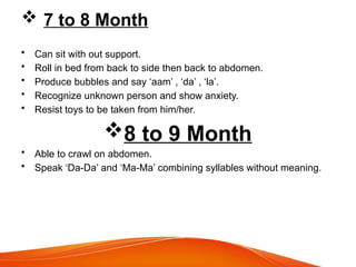  7 to 8 Month
• Can sit with out support.
• Roll in bed from back to side then back to abdomen.
• Produce bubbles and say ‘aam’ , ‘da’ , ‘la’.
• Recognize unknown person and show anxiety.
• Resist toys to be taken from him/her.
8 to 9 Month
• Able to crawl on abdomen.
• Speak ‘Da-Da’ and ‘Ma-Ma’ combining syllables without meaning.
 