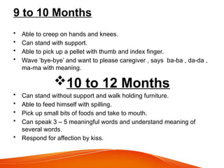 9 to 10 Months
• Able to creep on hands and knees.
• Can stand with support.
• Able to pick up a pellet with thumb and index finger.
• Wave ‘bye-bye’ and want to please caregiver , says ba-ba , da-da ,
ma-ma with meaning.
10 to 12 Months
• Can stand without support and walk holding furniture.
• Able to feed himself with spilling.
• Pick up small bits of foods and take to mouth.
• Can speak 3 – 5 meaningful words and understand meaning of
several words.
• Respond for affection by kiss.
 
