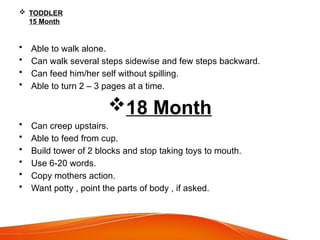  TODDLER
15 Month
• Able to walk alone.
• Can walk several steps sidewise and few steps backward.
• Can feed him/her self without spilling.
• Able to turn 2 – 3 pages at a time.
18 Month
• Can creep upstairs.
• Able to feed from cup.
• Build tower of 2 blocks and stop taking toys to mouth.
• Use 6-20 words.
• Copy mothers action.
• Want potty , point the parts of body , if asked.
 
