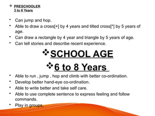  PRESCHOOLER
3 to 6 Years
• Can jump and hop.
• Able to draw a cross[+] by 4 years and tilted cross[*] by 5 years of
age.
• Can draw a rectangle by 4 year and triangle by 5 years of age.
• Can tell stories and describe recent experience.
SCHOOL AGE
6 to 8 Years
• Able to run , jump , hop and climb with better co-ordination.
• Develop better hand-eye co-ordination.
• Able to write better and take self care.
• Able to use complete sentence to express feeling and follow
commands.
• Play in groups.
 