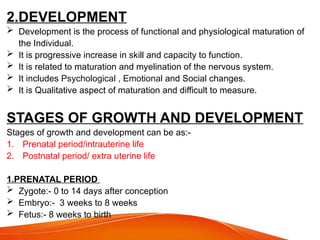 2.DEVELOPMENT
 Development is the process of functional and physiological maturation of
the Individual.
 It is progressive increase in skill and capacity to function.
 It is related to maturation and myelination of the nervous system.
 It includes Psychological , Emotional and Social changes.
 It is Qualitative aspect of maturation and difficult to measure.
STAGES OF GROWTH AND DEVELOPMENT
Stages of growth and development can be as:-
1. Prenatal period/intrauterine life
2. Postnatal period/ extra uterine life
1.PRENATAL PERIOD
 Zygote:- 0 to 14 days after conception
 Embryo:- 3 weeks to 8 weeks
 Fetus:- 8 weeks to birth
 