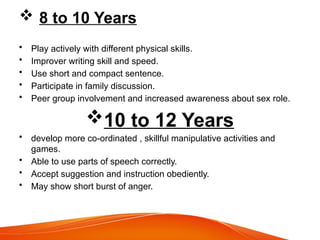  8 to 10 Years
• Play actively with different physical skills.
• Improver writing skill and speed.
• Use short and compact sentence.
• Participate in family discussion.
• Peer group involvement and increased awareness about sex role.
10 to 12 Years
• develop more co-ordinated , skillful manipulative activities and
games.
• Able to use parts of speech correctly.
• Accept suggestion and instruction obediently.
• May show short burst of anger.
 