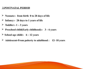 2.POSTNATAL PERIOD
 Neonate:- from birth 0 to 28 days of life
 Infancy:- 28 days to 1 years of life
 Toddler:- 1 – 3 years
 Preschool child(Early childhood):- 3 – 6 years
 School age child:- 6 – 12 years
 Adolescent-From puberty to adulthood : 12- 18 years
 
