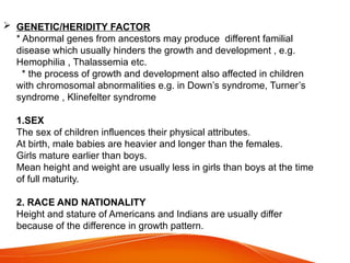  GENETIC/HERIDITY FACTOR
* Abnormal genes from ancestors may produce different familial
disease which usually hinders the growth and development , e.g.
Hemophilia , Thalassemia etc.
* the process of growth and development also affected in children
with chromosomal abnormalities e.g. in Down’s syndrome, Turner’s
syndrome , Klinefelter syndrome
1.SEX
The sex of children influences their physical attributes.
At birth, male babies are heavier and longer than the females.
Girls mature earlier than boys.
Mean height and weight are usually less in girls than boys at the time
of full maturity.
2. RACE AND NATIONALITY
Height and stature of Americans and Indians are usually differ
because of the difference in growth pattern.
 