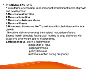  PRENATAL FACTORS
* Intrauterine environment is an important predominant factor of growth
and development.
1.Maternal malnutrition
2.Maternal infection
3.Maternal substance abuse
4.Maternal illness
5.Hormones: Hormones like Thyroxine and Insulin influence the fetal
growth.
Thyroxine deficiency retards the skeletal maturation of fetus.
Excess Insulin stimulate fetal growth leading to large size fetus with
excessive birth weight due to macrosomia.
6.Miscellaneous: uterine malformation
malposition of fetus
oligohydramnios
polyhydramnios
maternal emotion during pregnancy
 