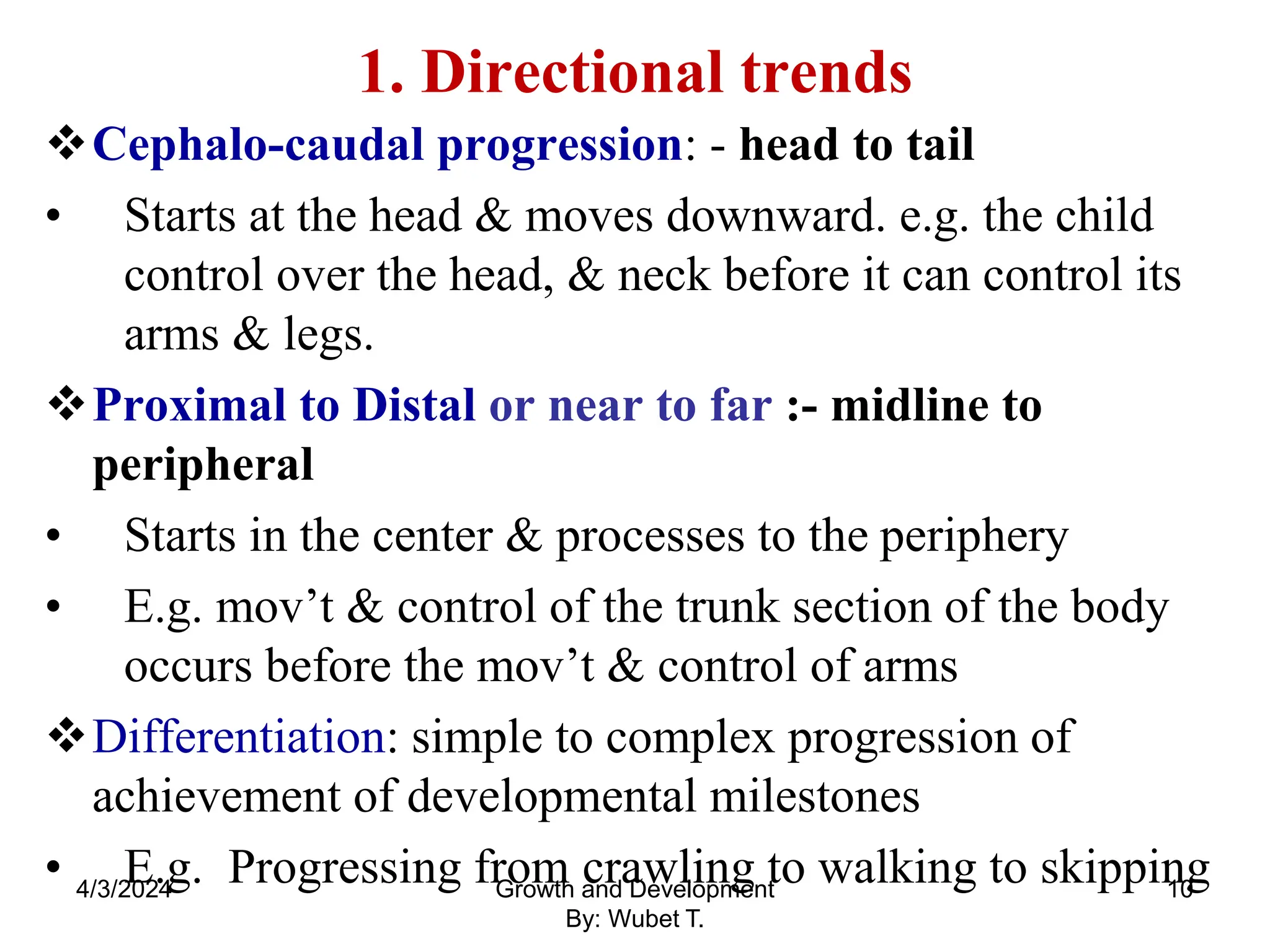 1. Directional trends
Cephalo-caudal progression: - head to tail
• Starts at the head & moves downward. e.g. the child
control over the head, & neck before it can control its
arms & legs.
Proximal to Distal or near to far :- midline to
peripheral
• Starts in the center & processes to the periphery
• E.g. mov’t & control of the trunk section of the body
occurs before the mov’t & control of arms
Differentiation: simple to complex progression of
achievement of developmental milestones
• E.g. Progressing from crawling to walking to skipping
4/3/2024 10
Growth and Development
By: Wubet T.
 