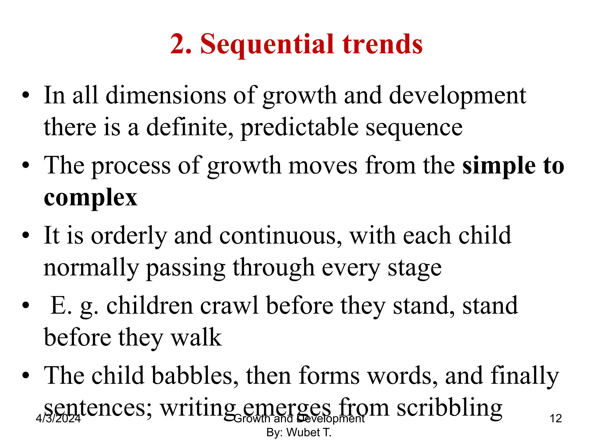 2. Sequential trends
• In all dimensions of growth and development
there is a definite, predictable sequence
• The process of growth moves from the simple to
complex
• It is orderly and continuous, with each child
normally passing through every stage
• E. g. children crawl before they stand, stand
before they walk
• The child babbles, then forms words, and finally
sentences; writing emerges from scribbling
4/3/2024 12
Growth and Development
By: Wubet T.
 