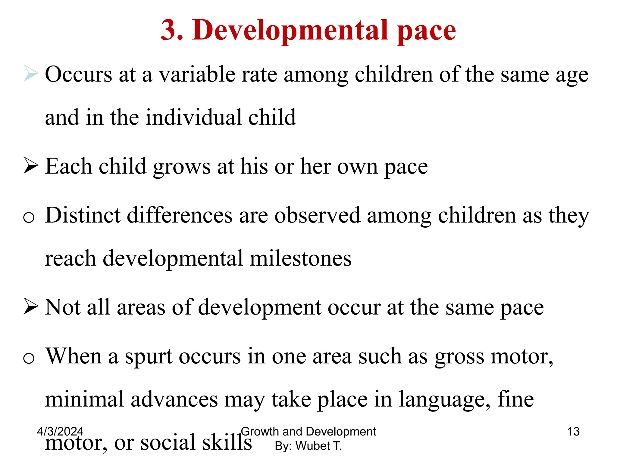 3. Developmental pace
 Occurs at a variable rate among children of the same age
and in the individual child
 Each child grows at his or her own pace
o Distinct differences are observed among children as they
reach developmental milestones
 Not all areas of development occur at the same pace
o When a spurt occurs in one area such as gross motor,
minimal advances may take place in language, fine
motor, or social skills
4/3/2024 13
Growth and Development
By: Wubet T.
 