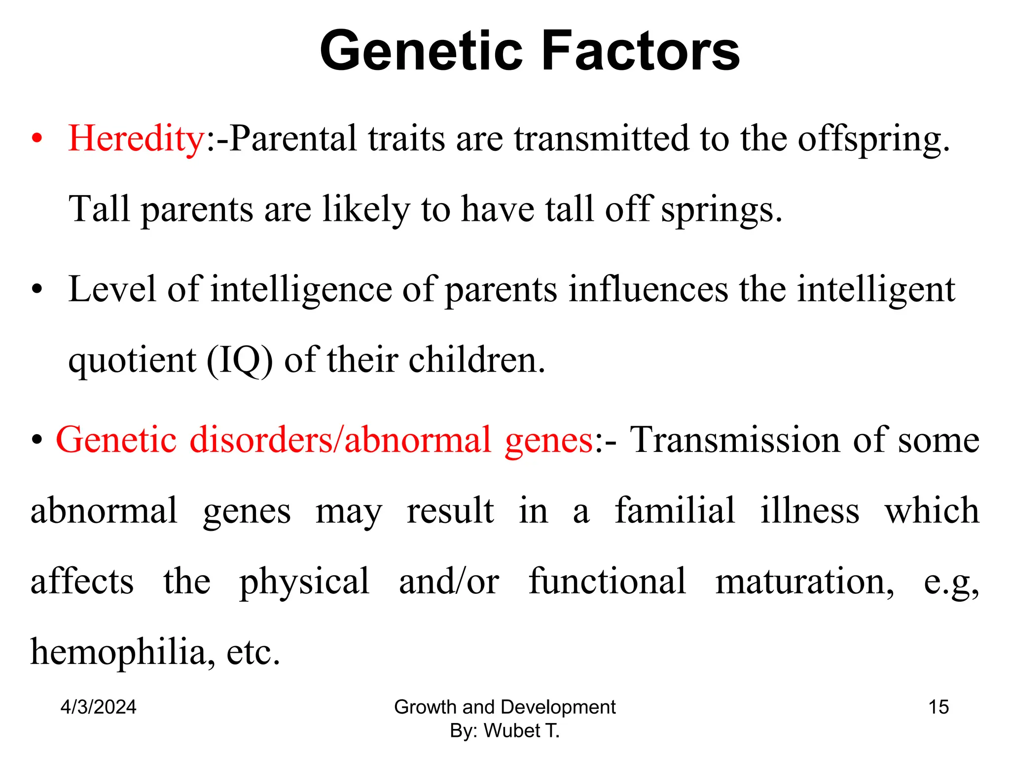 Genetic Factors
• Heredity:-Parental traits are transmitted to the offspring.
Tall parents are likely to have tall off springs.
• Level of intelligence of parents influences the intelligent
quotient (IQ) of their children.
• Genetic disorders/abnormal genes:- Transmission of some
abnormal genes may result in a familial illness which
affects the physical and/or functional maturation, e.g,
hemophilia, etc.
4/3/2024 Growth and Development
By: Wubet T.
15
 