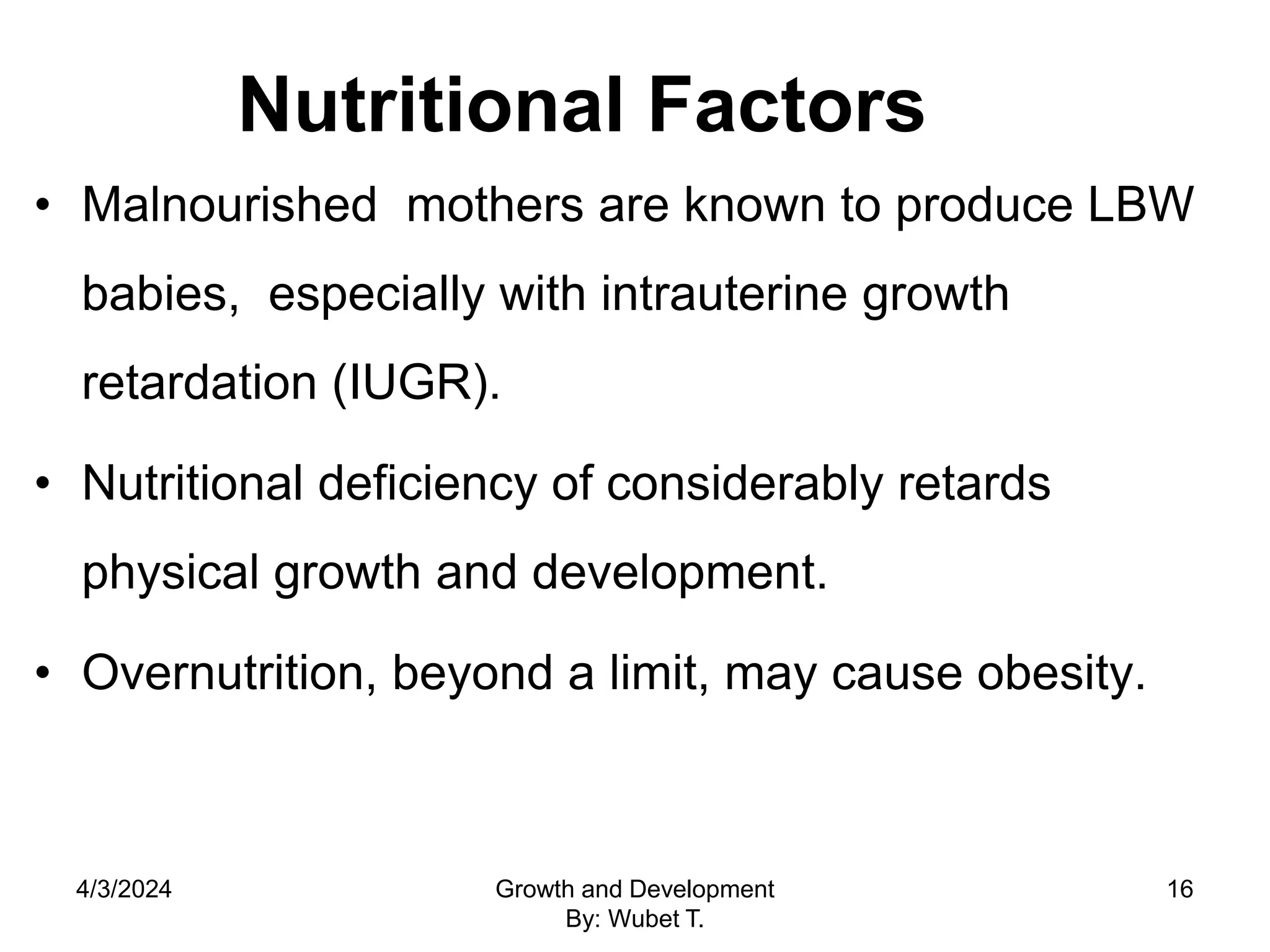 Nutritional Factors
• Malnourished mothers are known to produce LBW
babies, especially with intrauterine growth
retardation (IUGR).
• Nutritional deficiency of considerably retards
physical growth and development.
• Overnutrition, beyond a limit, may cause obesity.
4/3/2024 Growth and Development
By: Wubet T.
16
 