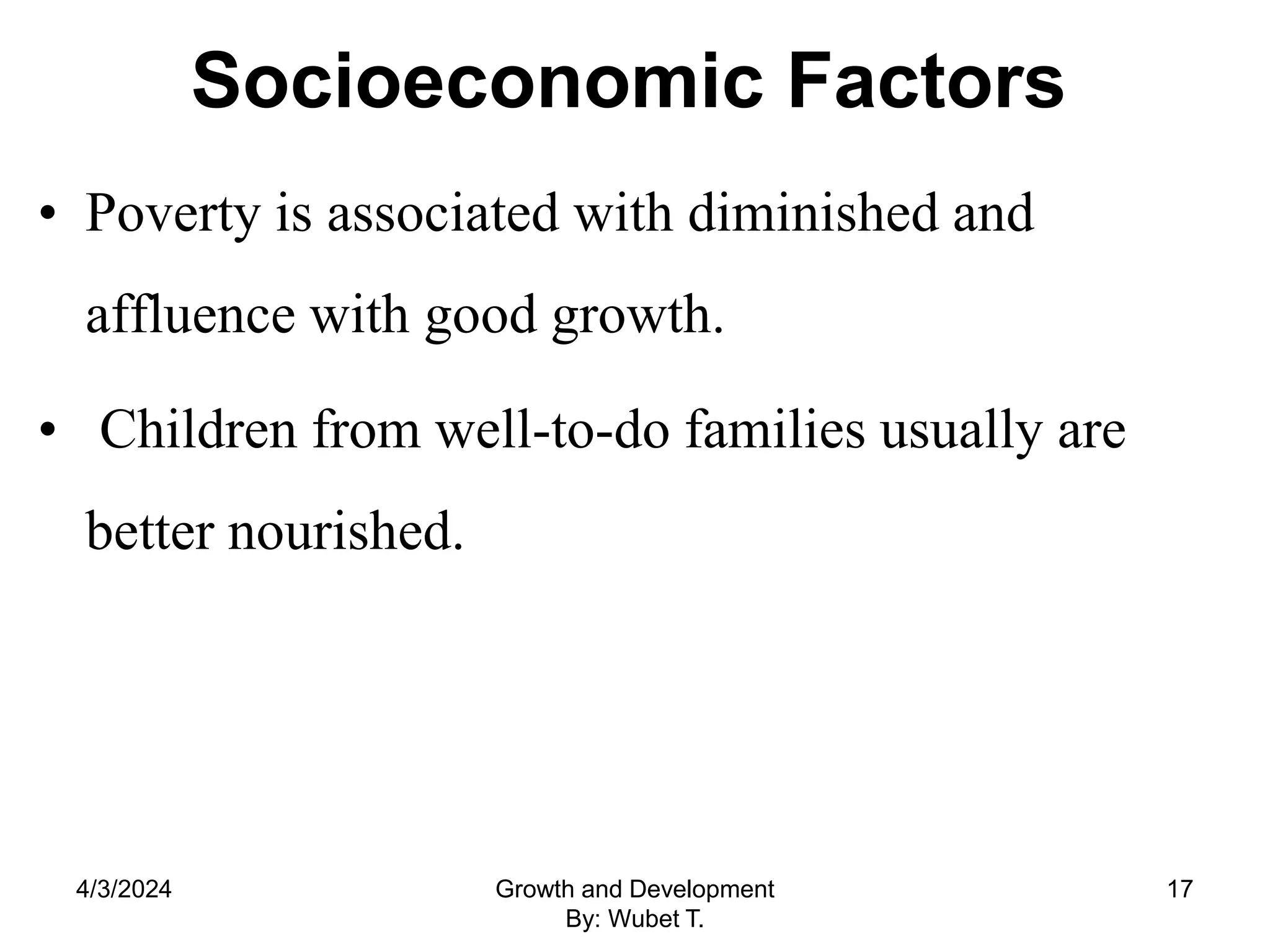 Socioeconomic Factors
• Poverty is associated with diminished and
affluence with good growth.
• Children from well-to-do families usually are
better nourished.
4/3/2024 Growth and Development
By: Wubet T.
17
 
