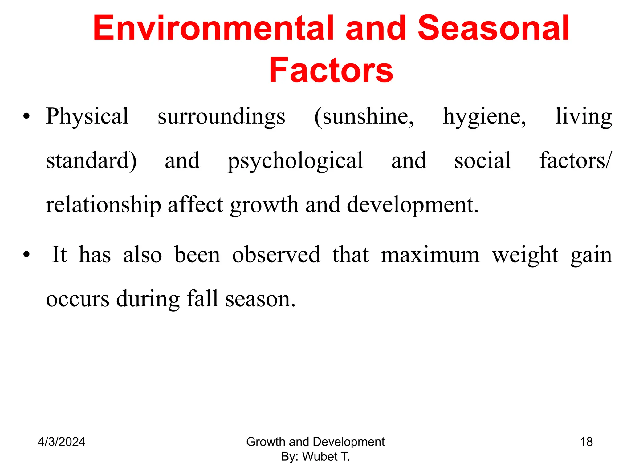 Environmental and Seasonal
Factors
• Physical surroundings (sunshine, hygiene, living
standard) and psychological and social factors/
relationship affect growth and development.
• It has also been observed that maximum weight gain
occurs during fall season.
4/3/2024 Growth and Development
By: Wubet T.
18
 