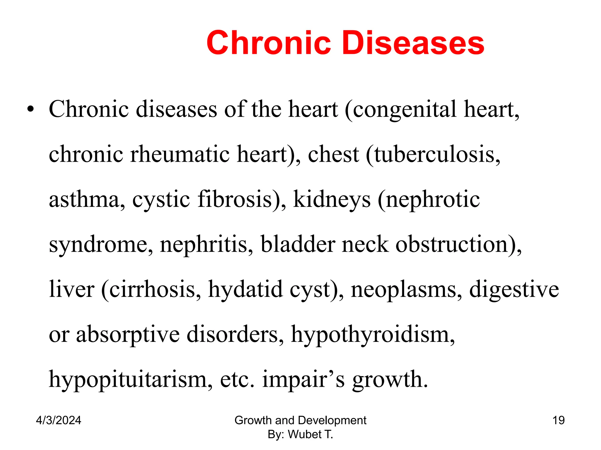 Chronic Diseases
• Chronic diseases of the heart (congenital heart,
chronic rheumatic heart), chest (tuberculosis,
asthma, cystic fibrosis), kidneys (nephrotic
syndrome, nephritis, bladder neck obstruction),
liver (cirrhosis, hydatid cyst), neoplasms, digestive
or absorptive disorders, hypothyroidism,
hypopituitarism, etc. impair’s growth.
4/3/2024 Growth and Development
By: Wubet T.
19
 