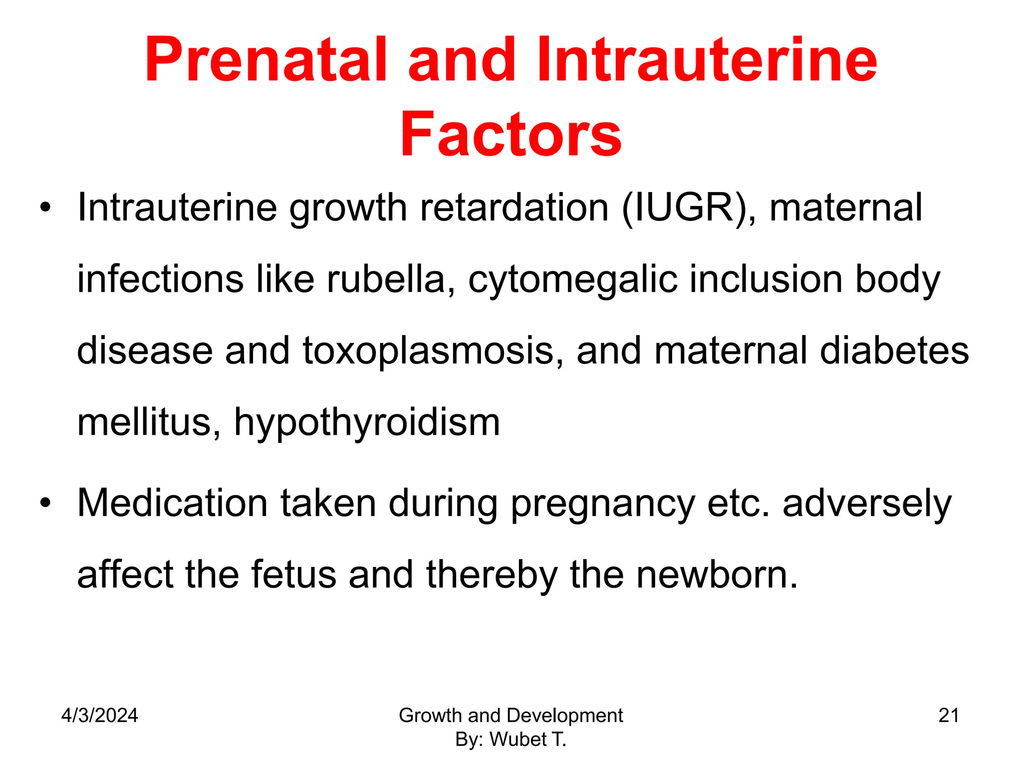 Prenatal and Intrauterine
Factors
• Intrauterine growth retardation (IUGR), maternal
infections like rubella, cytomegalic inclusion body
disease and toxoplasmosis, and maternal diabetes
mellitus, hypothyroidism
• Medication taken during pregnancy etc. adversely
affect the fetus and thereby the newborn.
4/3/2024 Growth and Development
By: Wubet T.
21
 
