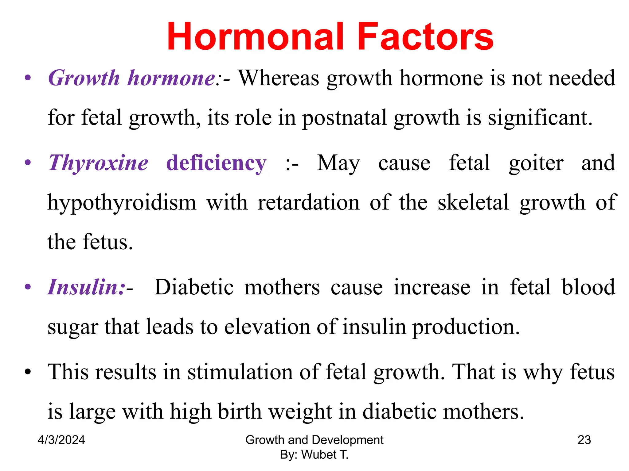 Hormonal Factors
• Growth hormone:- Whereas growth hormone is not needed
for fetal growth, its role in postnatal growth is significant.
• Thyroxine deficiency :- May cause fetal goiter and
hypothyroidism with retardation of the skeletal growth of
the fetus.
• Insulin:- Diabetic mothers cause increase in fetal blood
sugar that leads to elevation of insulin production.
• This results in stimulation of fetal growth. That is why fetus
is large with high birth weight in diabetic mothers.
4/3/2024 Growth and Development
By: Wubet T.
23
 