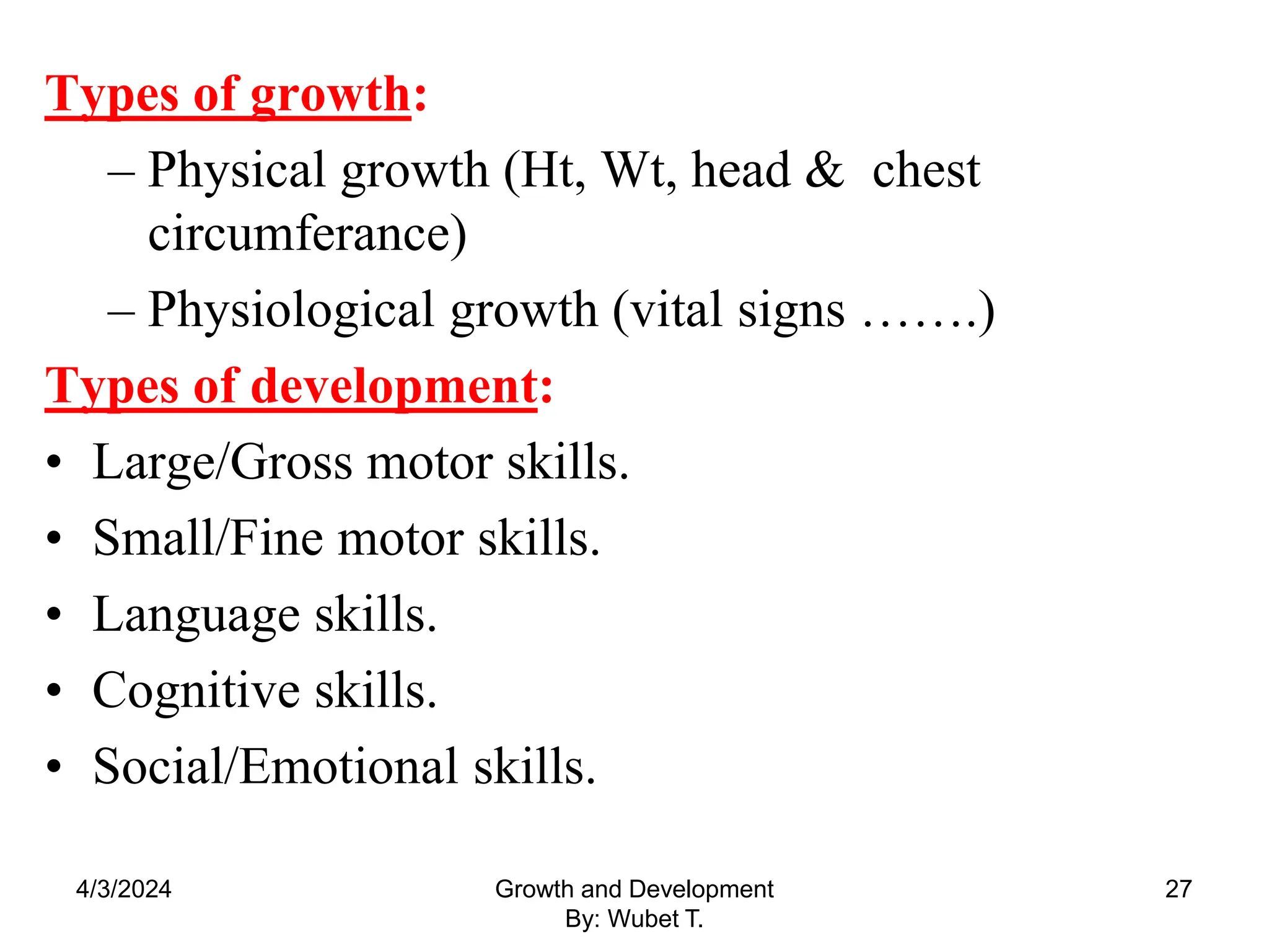 Types of growth:
– Physical growth (Ht, Wt, head & chest
circumferance)
– Physiological growth (vital signs …….)
Types of development:
• Large/Gross motor skills.
• Small/Fine motor skills.
• Language skills.
• Cognitive skills.
• Social/Emotional skills.
4/3/2024 27
Growth and Development
By: Wubet T.
 