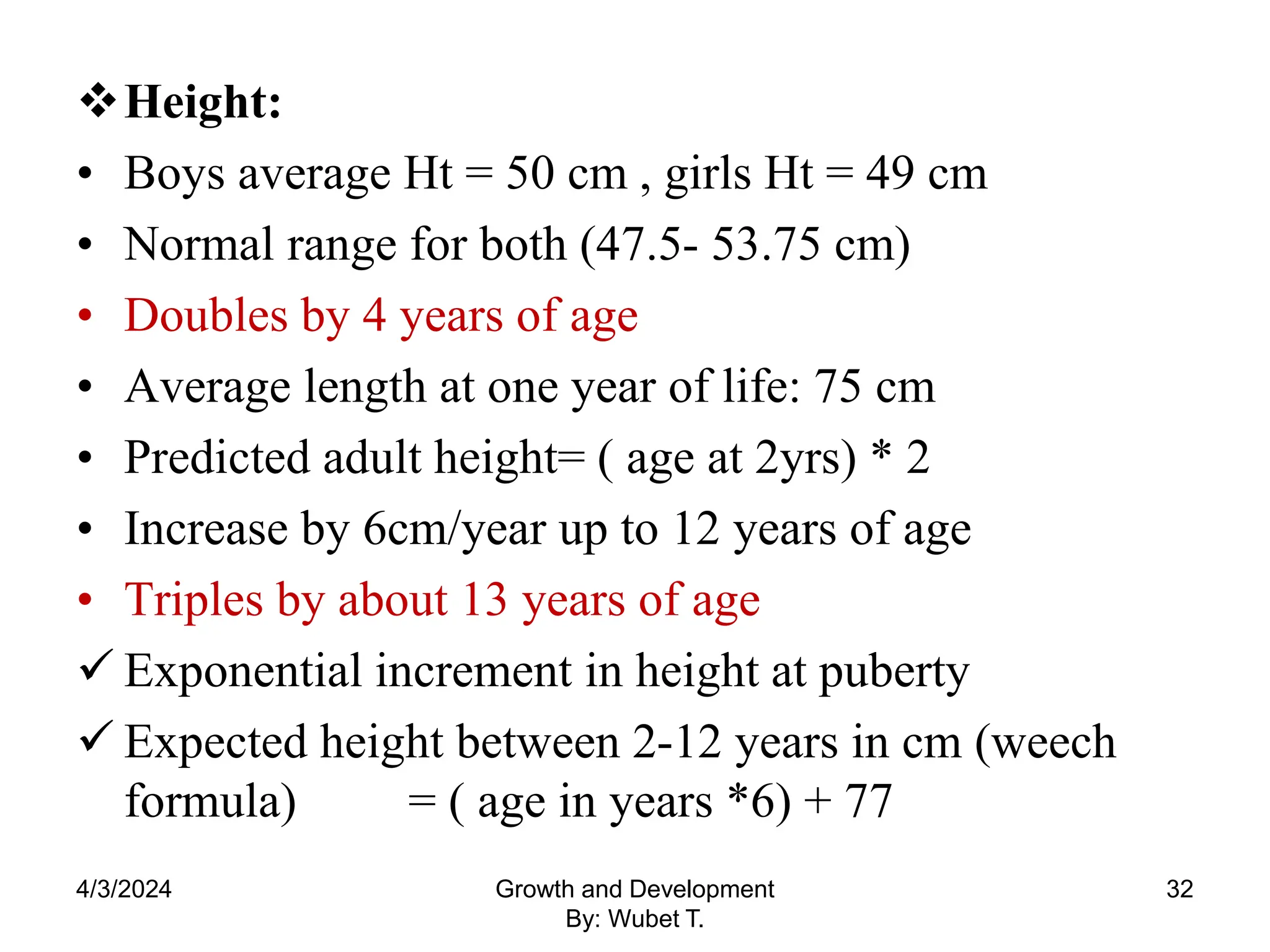 Height:
• Boys average Ht = 50 cm , girls Ht = 49 cm
• Normal range for both (47.5- 53.75 cm)
• Doubles by 4 years of age
• Average length at one year of life: 75 cm
• Predicted adult height= ( age at 2yrs) * 2
• Increase by 6cm/year up to 12 years of age
• Triples by about 13 years of age
 Exponential increment in height at puberty
 Expected height between 2-12 years in cm (weech
formula) = ( age in years *6) + 77
4/3/2024 32
Growth and Development
By: Wubet T.
 
