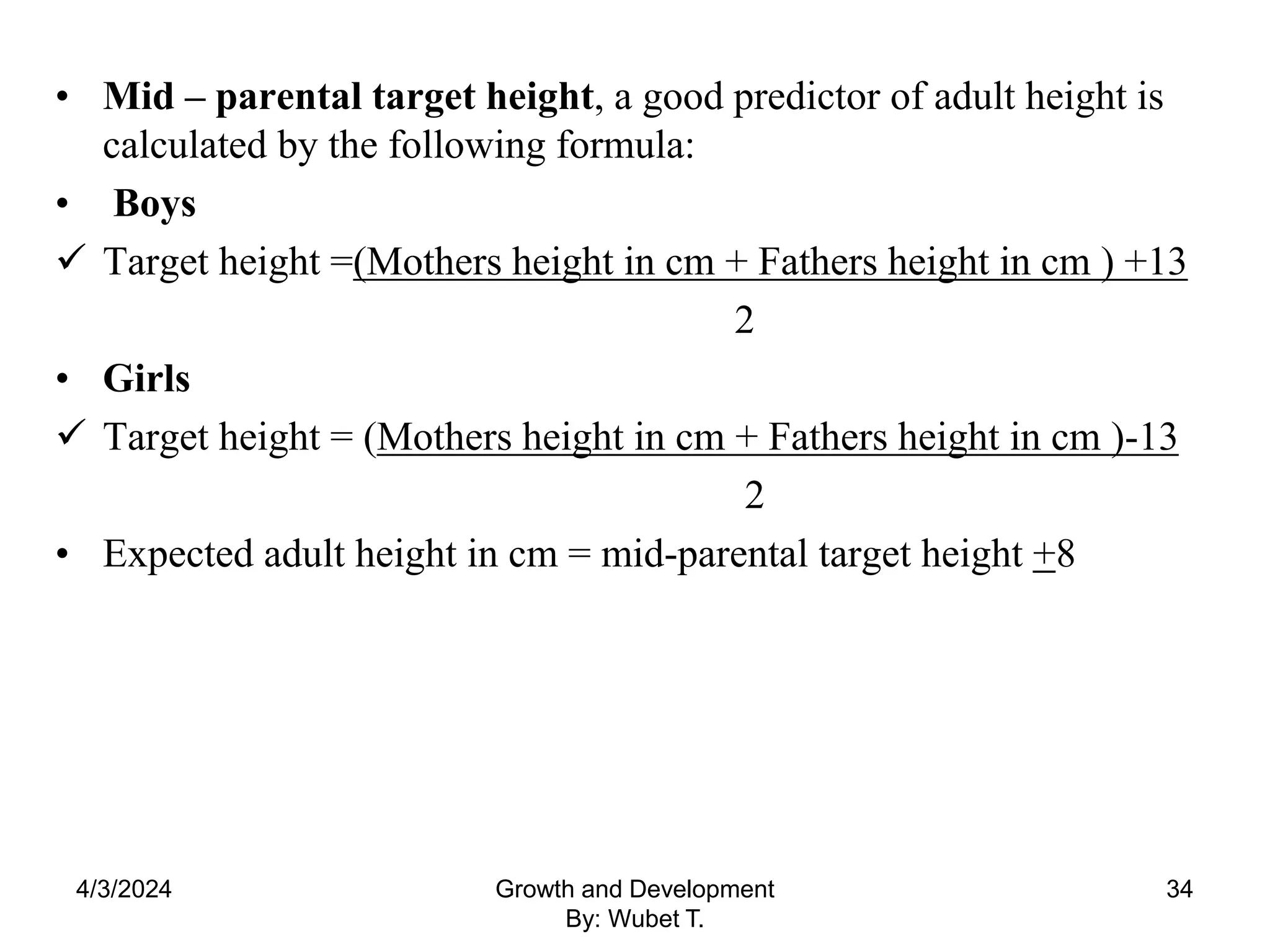 • Mid – parental target height, a good predictor of adult height is
calculated by the following formula:
• Boys
 Target height =(Mothers height in cm + Fathers height in cm ) +13
2
• Girls
 Target height = (Mothers height in cm + Fathers height in cm )-13
2
• Expected adult height in cm = mid-parental target height +8
4/3/2024 34
Growth and Development
By: Wubet T.
 