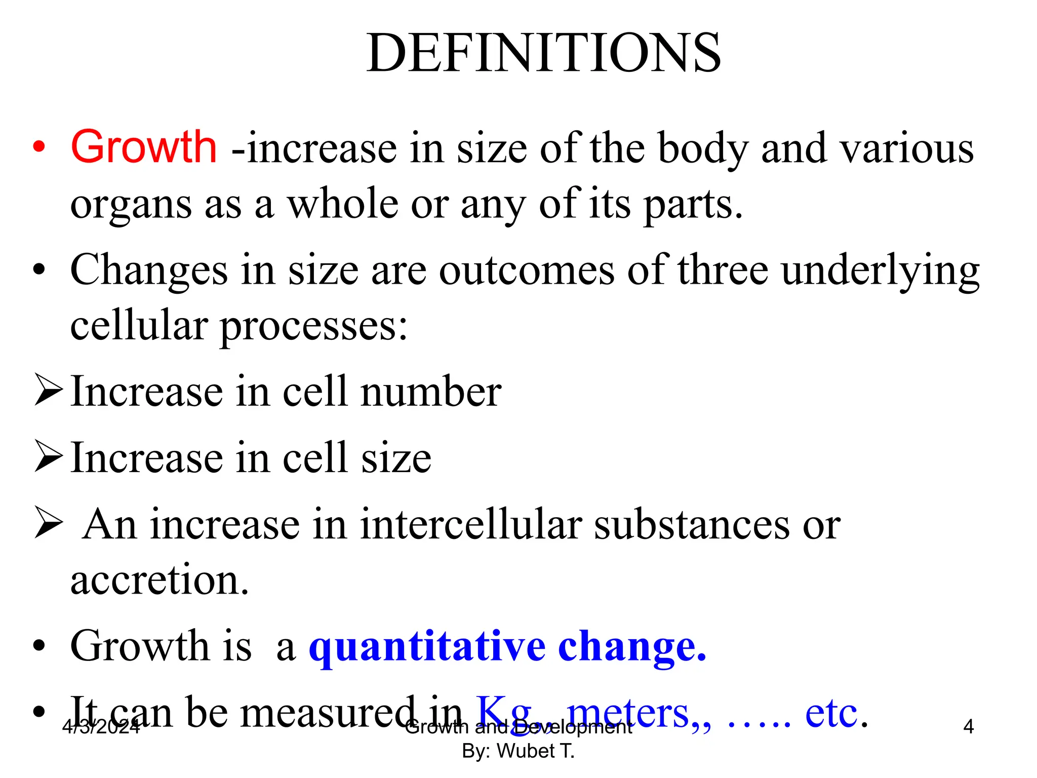 DEFINITIONS
• Growth -increase in size of the body and various
organs as a whole or any of its parts.
• Changes in size are outcomes of three underlying
cellular processes:
Increase in cell number
Increase in cell size
 An increase in intercellular substances or
accretion.
• Growth is a quantitative change.
• It can be measured in Kg,, meters,, ….. etc.
4/3/2024 Growth and Development
By: Wubet T.
4
 