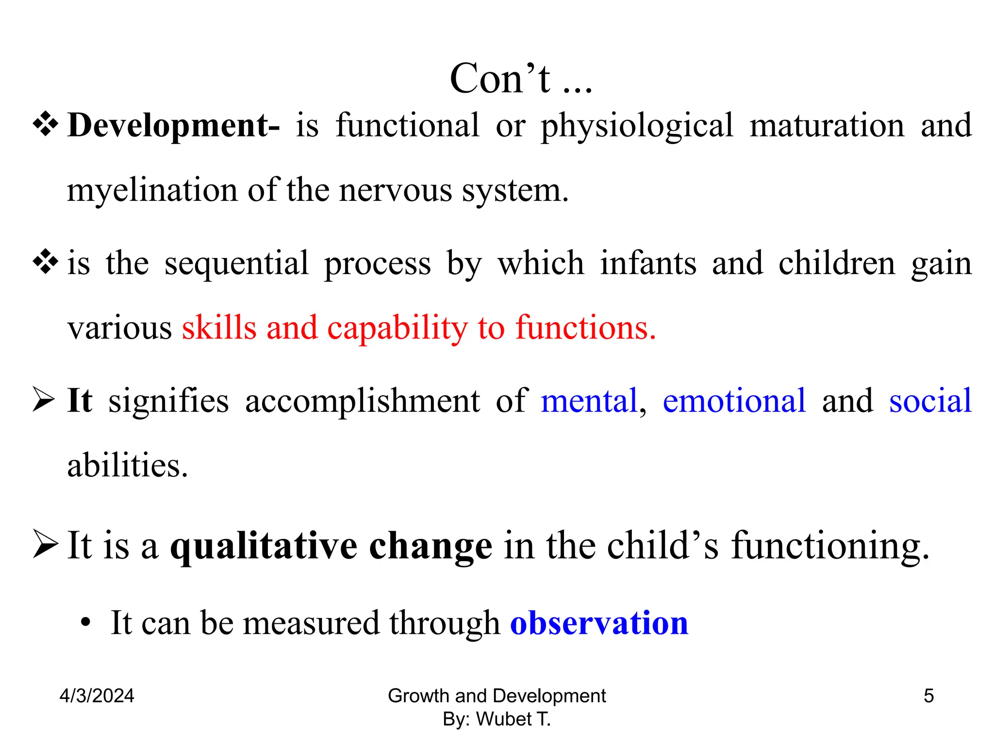 Con’t ...
Development- is functional or physiological maturation and
myelination of the nervous system.
is the sequential process by which infants and children gain
various skills and capability to functions.
 It signifies accomplishment of mental, emotional and social
abilities.
It is a qualitative change in the child’s functioning.
• It can be measured through observation
4/3/2024 Growth and Development
By: Wubet T.
5
 