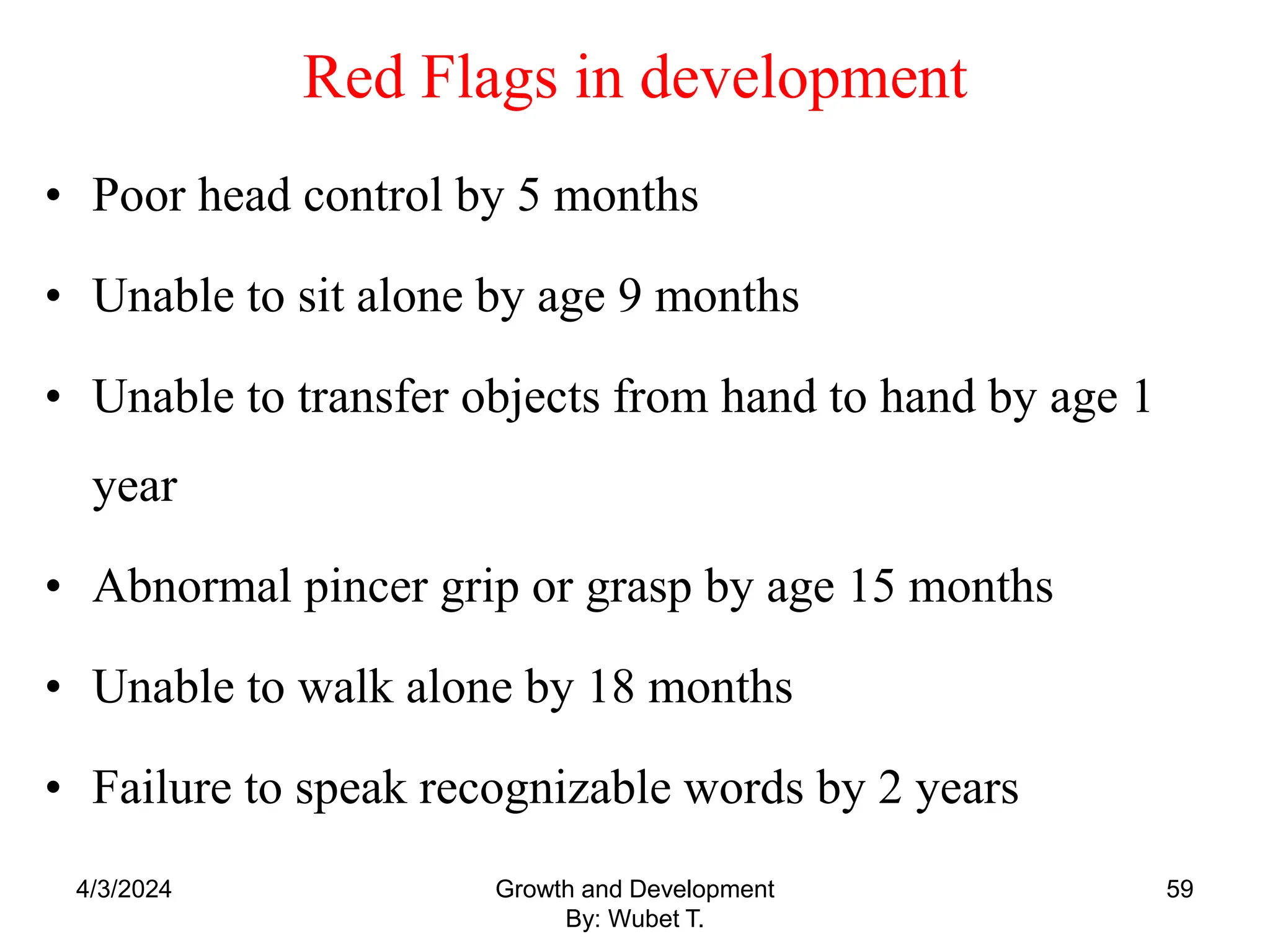 Red Flags in development
• Poor head control by 5 months
• Unable to sit alone by age 9 months
• Unable to transfer objects from hand to hand by age 1
year
• Abnormal pincer grip or grasp by age 15 months
• Unable to walk alone by 18 months
• Failure to speak recognizable words by 2 years
4/3/2024 59
Growth and Development
By: Wubet T.
 