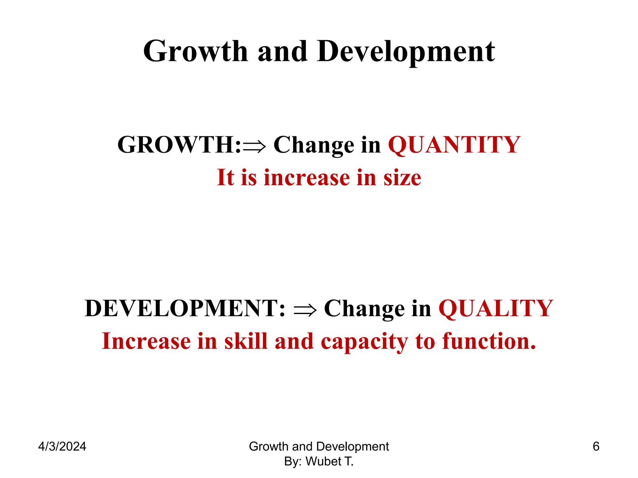 Growth and Development
GROWTH: Change in QUANTITY
It is increase in size
DEVELOPMENT:  Change in QUALITY
Increase in skill and capacity to function.
4/3/2024 6
Growth and Development
By: Wubet T.
 