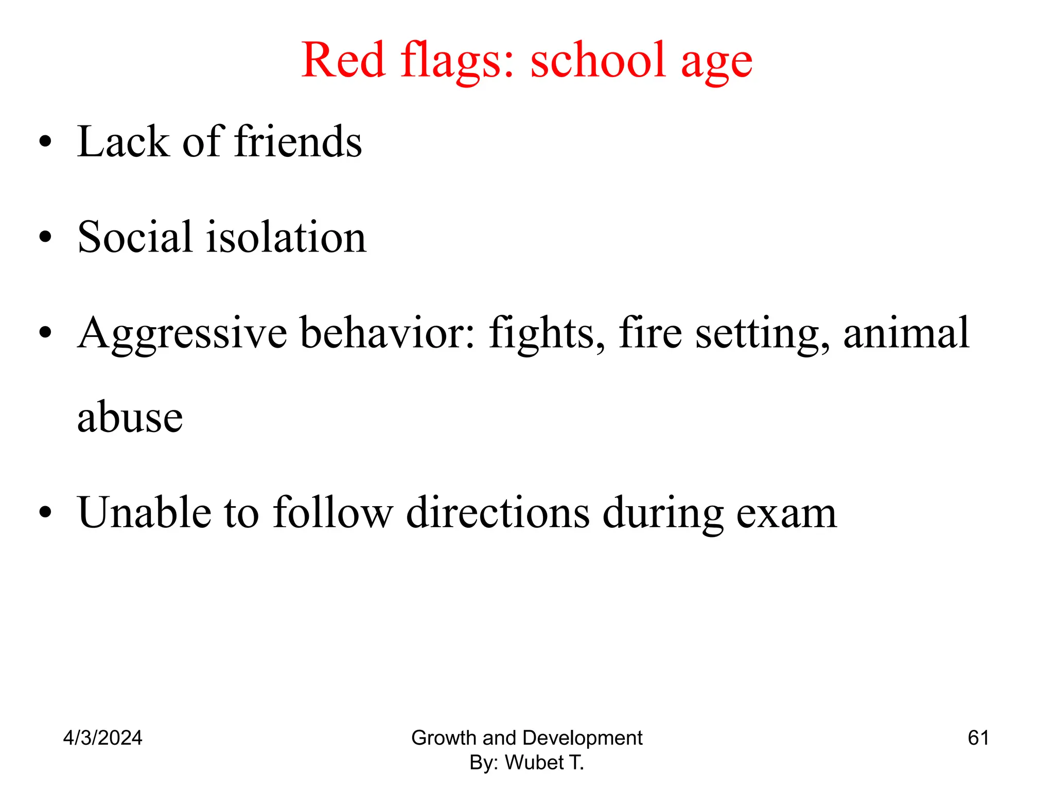 Red flags: school age
• Lack of friends
• Social isolation
• Aggressive behavior: fights, fire setting, animal
abuse
• Unable to follow directions during exam
4/3/2024 61
Growth and Development
By: Wubet T.
 