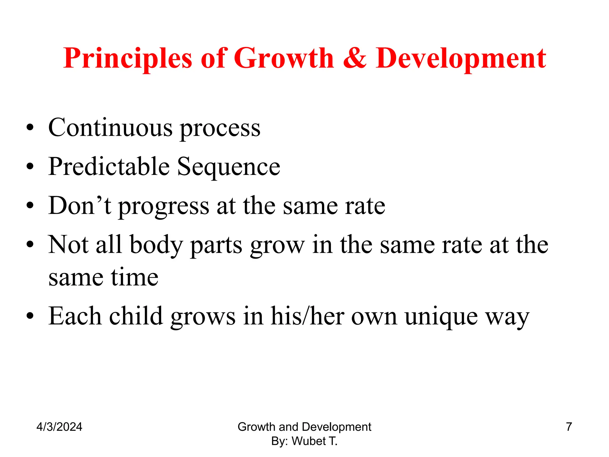 Principles of Growth & Development
• Continuous process
• Predictable Sequence
• Don’t progress at the same rate
• Not all body parts grow in the same rate at the
same time
• Each child grows in his/her own unique way
7
4/3/2024 Growth and Development
By: Wubet T.
 
