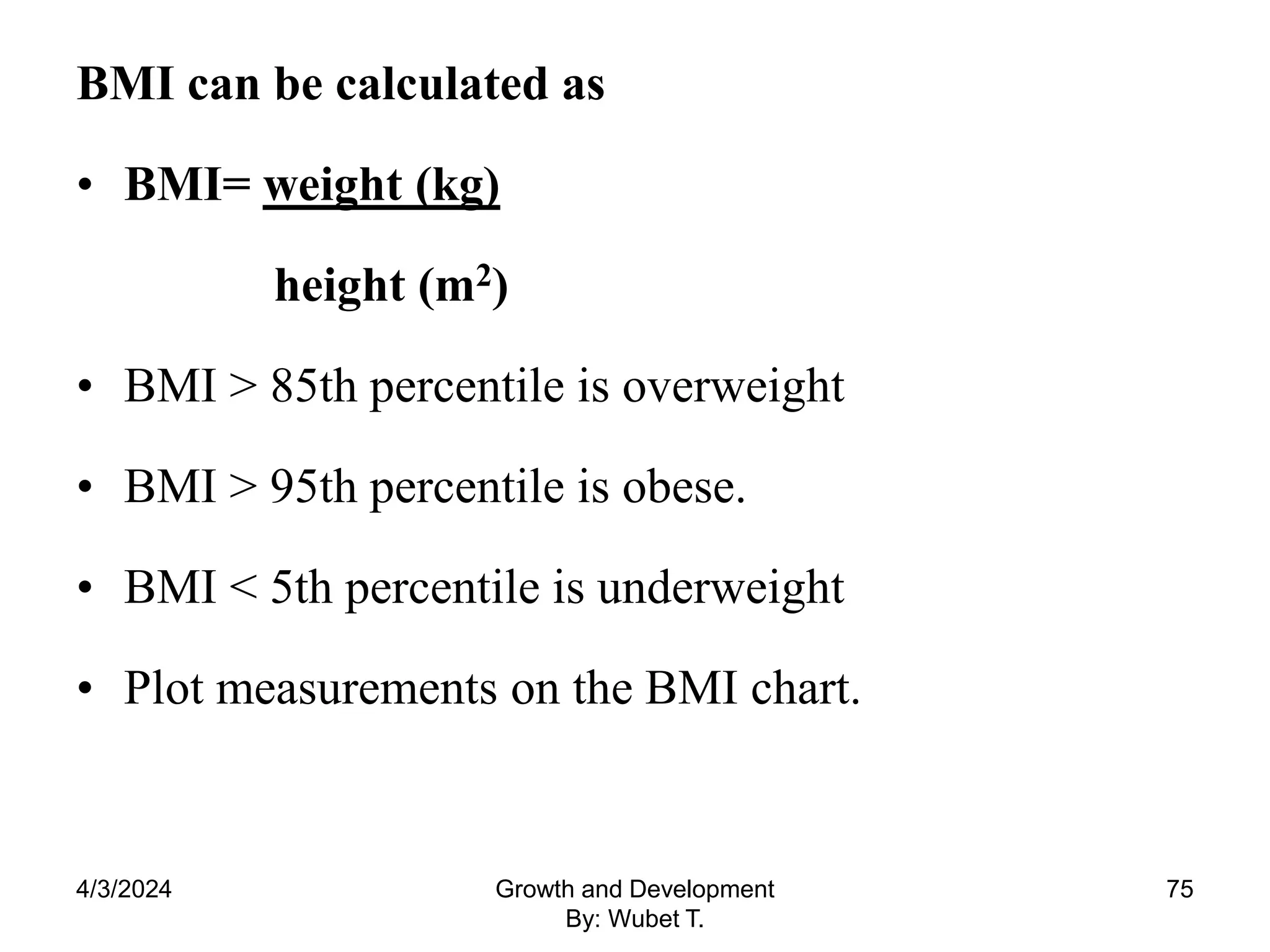 BMI can be calculated as
• BMI= weight (kg)
height (m2)
• BMI > 85th percentile is overweight
• BMI > 95th percentile is obese.
• BMI < 5th percentile is underweight
• Plot measurements on the BMI chart.
75
4/3/2024 Growth and Development
By: Wubet T.
 