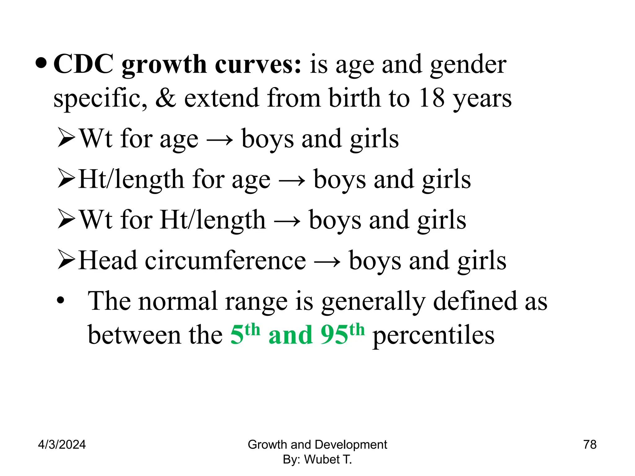 CDC growth curves: is age and gender
specific, & extend from birth to 18 years
Wt for age → boys and girls
Ht/length for age → boys and girls
Wt for Ht/length → boys and girls
Head circumference → boys and girls
• The normal range is generally defined as
between the 5th and 95th percentiles
4/3/2024 78
Growth and Development
By: Wubet T.
 