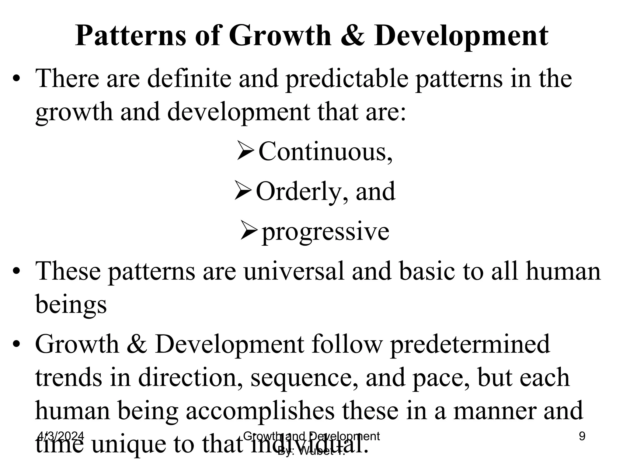 Patterns of Growth & Development
• There are definite and predictable patterns in the
growth and development that are:
Continuous,
Orderly, and
progressive
• These patterns are universal and basic to all human
beings
• Growth & Development follow predetermined
trends in direction, sequence, and pace, but each
human being accomplishes these in a manner and
time unique to that individual.
4/3/2024 9
Growth and Development
By: Wubet T.
 