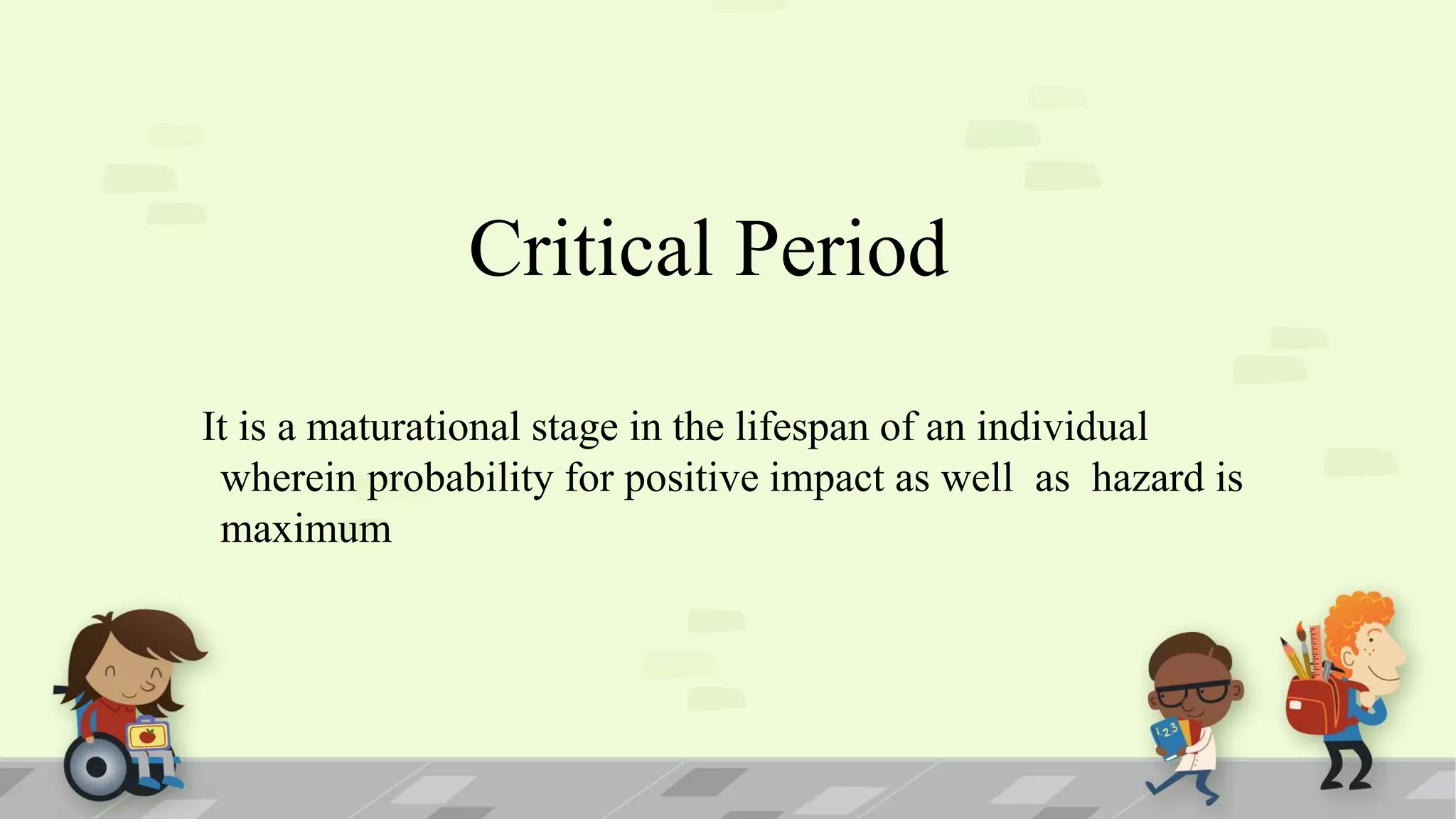 It is a maturational stage in the lifespan of an individual
wherein probability for positive impact as well as hazard is
maximum
Critical Period
 