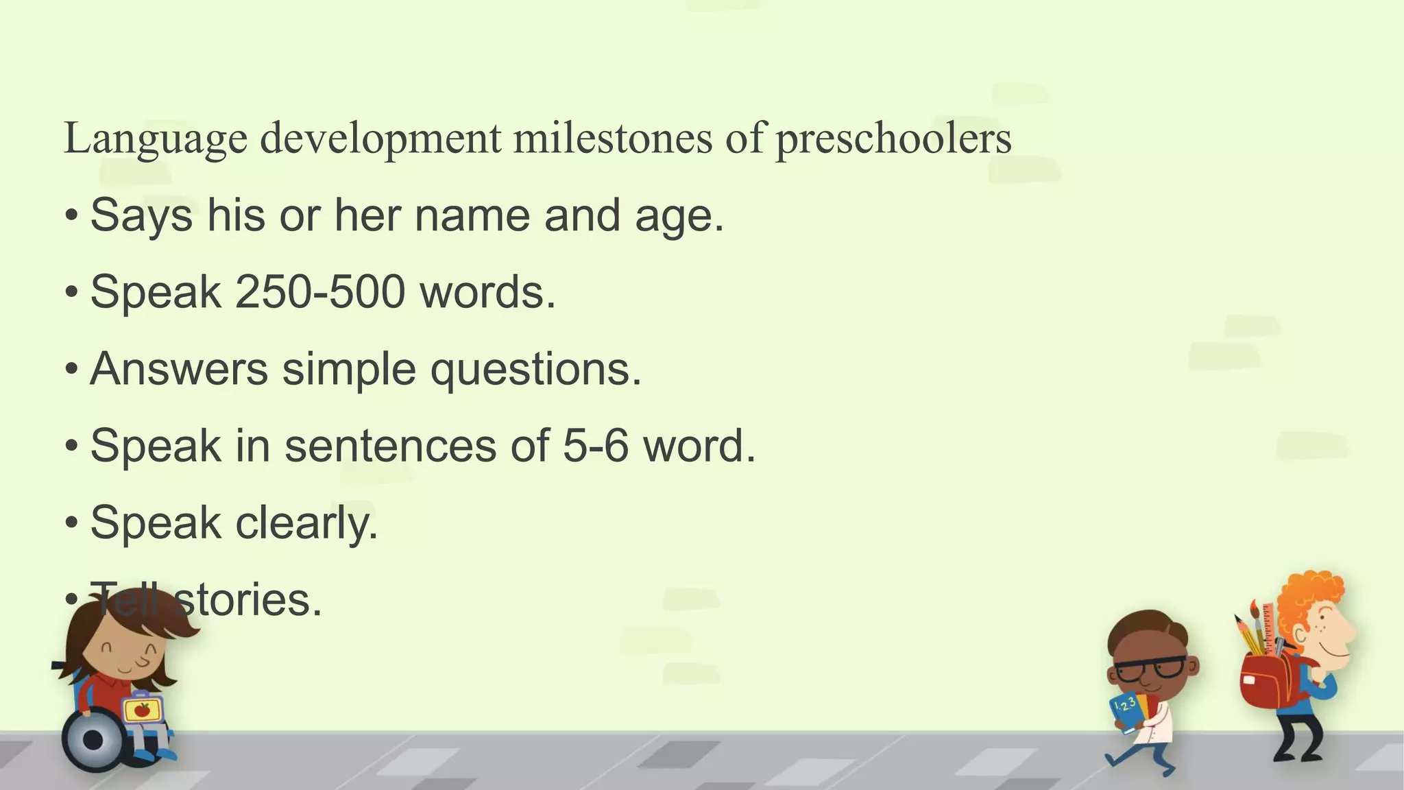 Language development milestones of preschoolers
• Says his or her name and age.
• Speak 250-500 words.
• Answers simple questions.
• Speak in sentences of 5-6 word.
• Speak clearly.
• Tell stories.
 