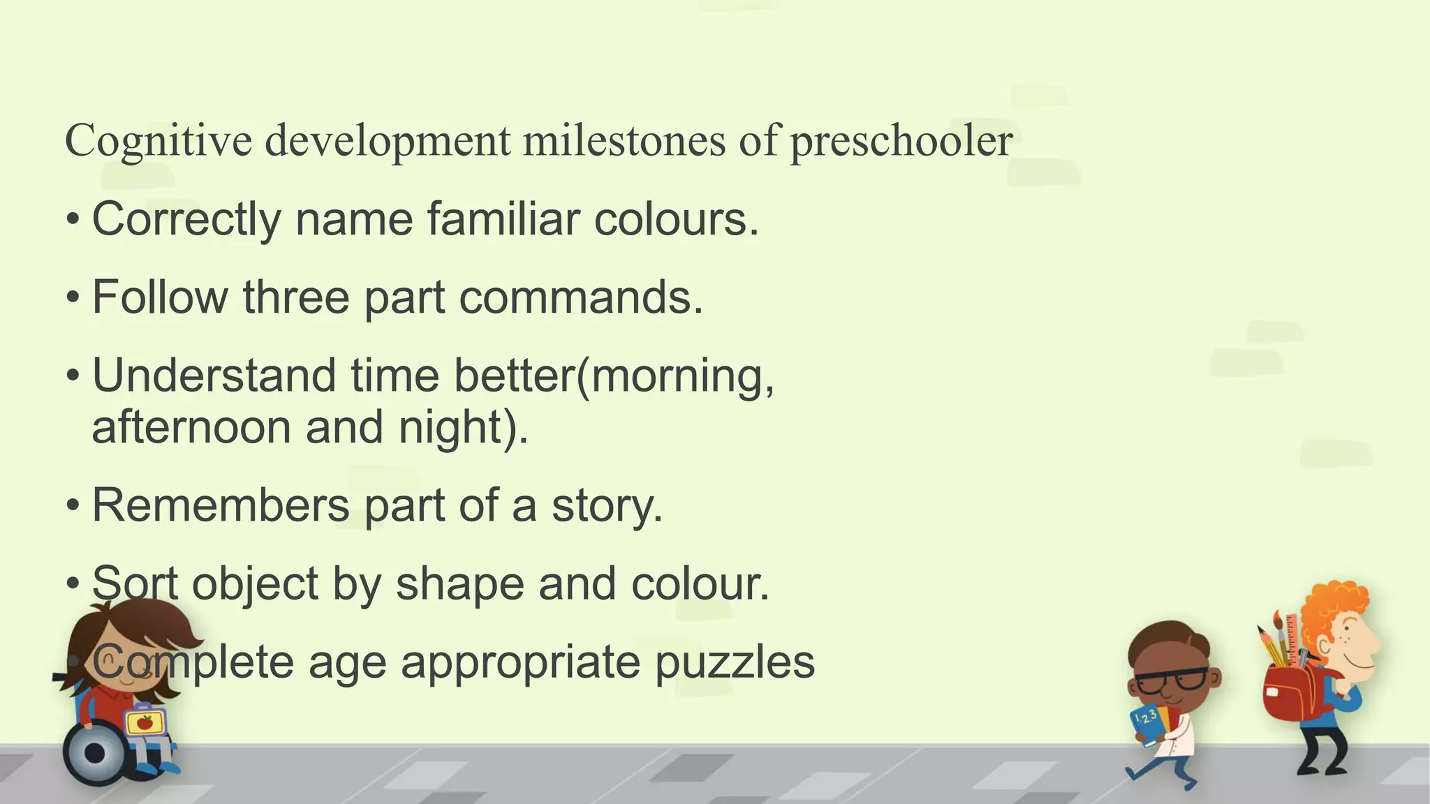 Cognitive development milestones of preschooler
• Correctly name familiar colours.
• Follow three part commands.
• Understand time better(morning,
afternoon and night).
• Remembers part of a story.
• Sort object by shape and colour.
• Complete age appropriate puzzles
 