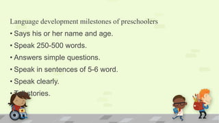 Language development milestones of preschoolers
• Says his or her name and age.
• Speak 250-500 words.
• Answers simple questions.
• Speak in sentences of 5-6 word.
• Speak clearly.
• Tell stories.
 