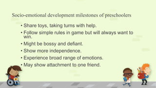 Socio-emotional development milestones of preschoolers
• Share toys, taking turns with help.
• Follow simple rules in game but will always want to
win.
• Might be bossy and defiant.
• Show more independence.
• Experience broad range of emotions.
• May show attachment to one friend.
 