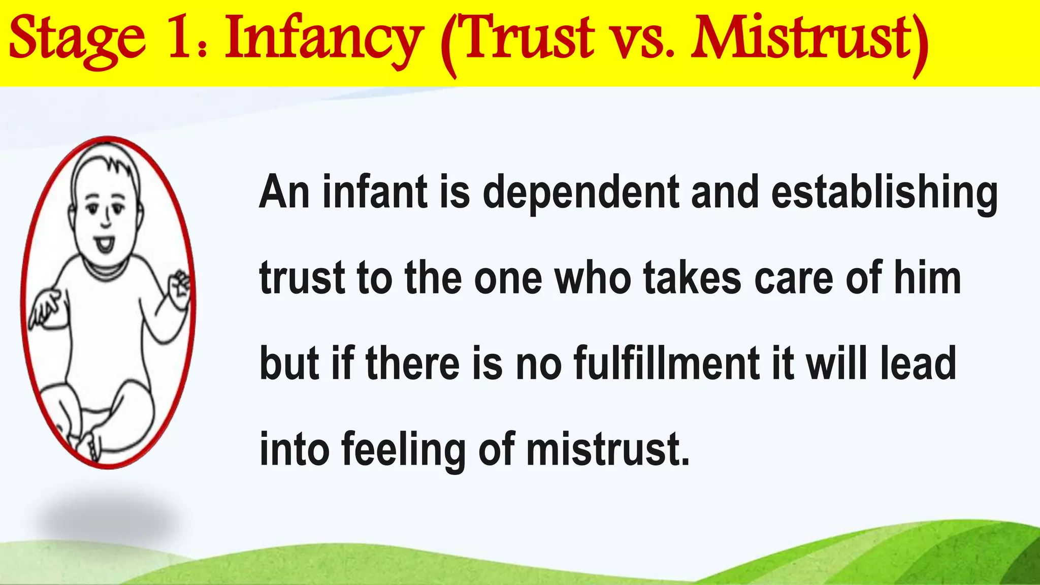 Stage 1: Infancy (Trust vs. Mistrust)
An infant is dependent and establishing
trust to the one who takes care of him
but if there is no fulfillment it will lead
into feeling of mistrust.
 