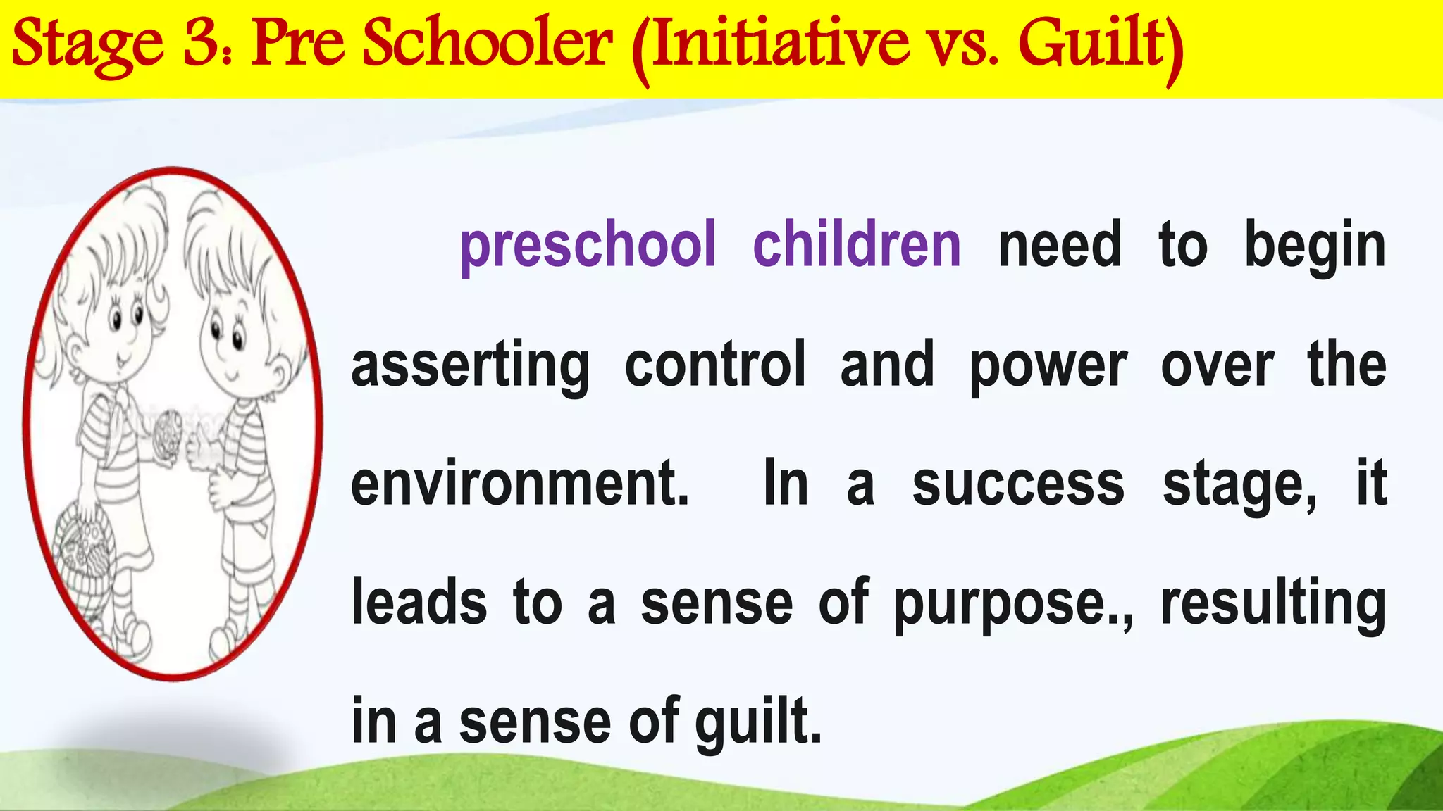 preschool children need to begin
asserting control and power over the
environment. In a success stage, it
leads to a sense of purpose., resulting
in a sense of guilt.
Stage 3: Pre Schooler (Initiative vs. Guilt)
 