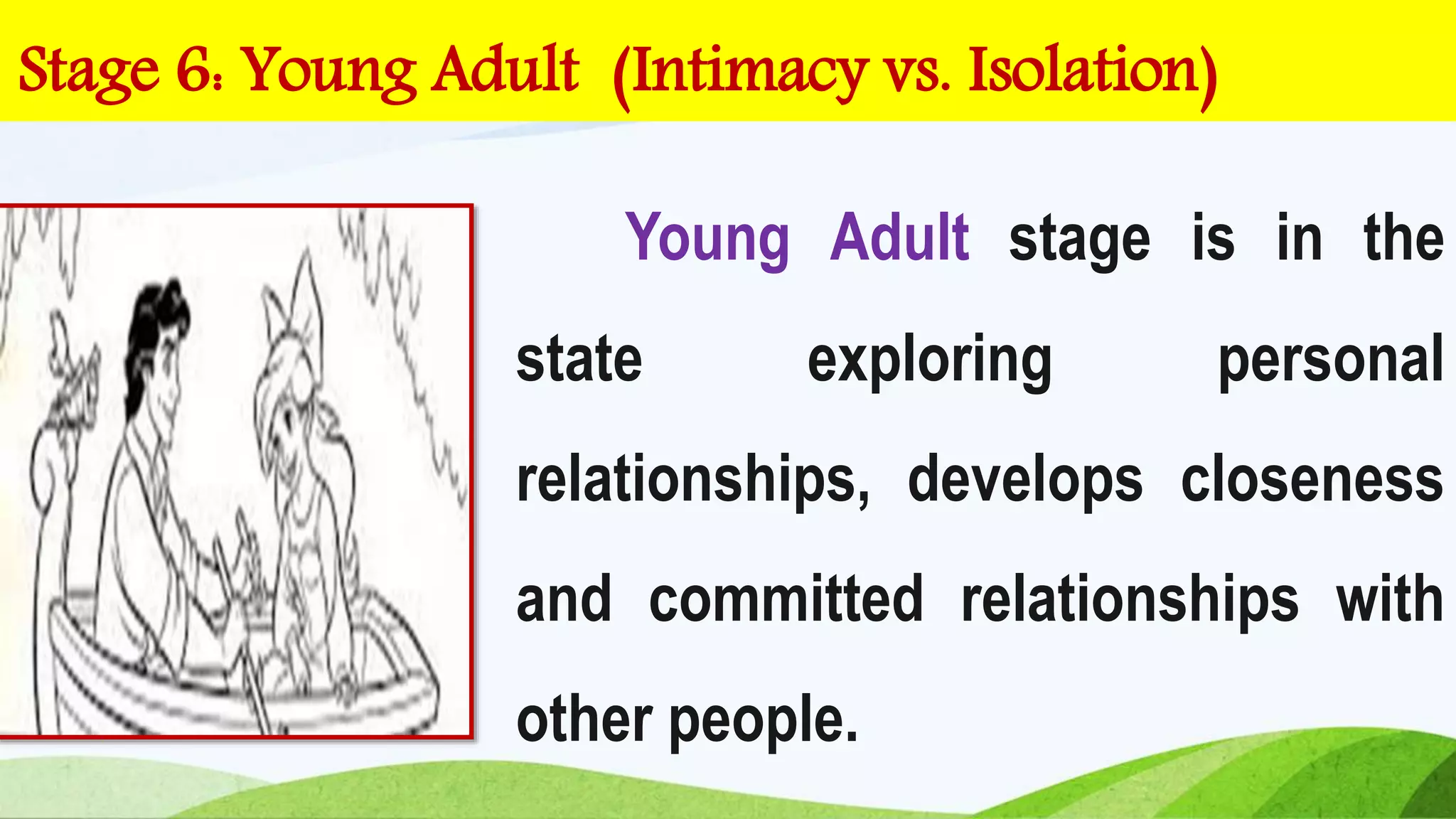 Young Adult stage is in the
state exploring personal
relationships, develops closeness
and committed relationships with
other people.
Stage 6: Young Adult (Intimacy vs. Isolation)
 