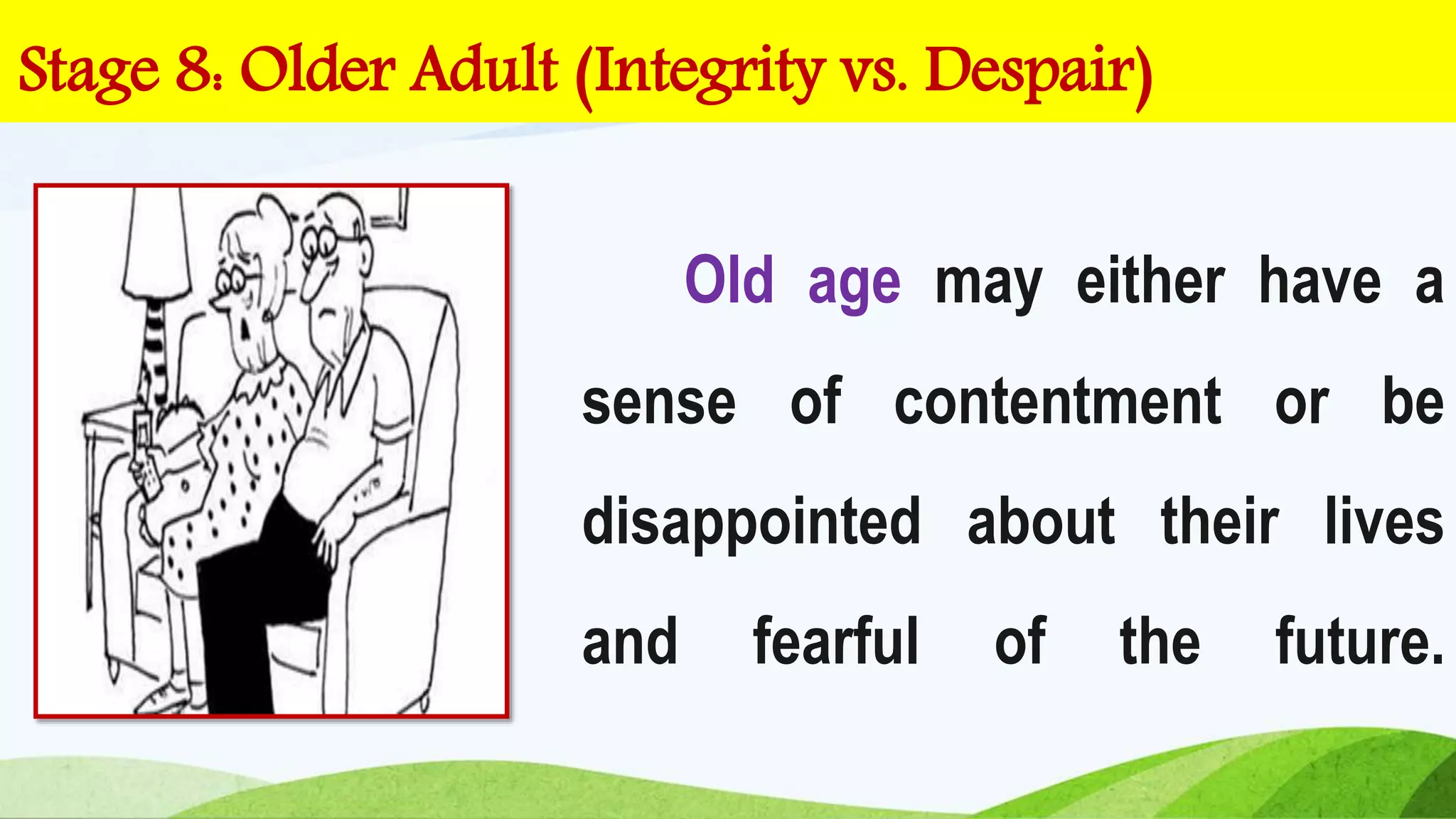 Old age may either have a
sense of contentment or be
disappointed about their lives
and fearful of the future.
Stage 8: Older Adult (Integrity vs. Despair)
 