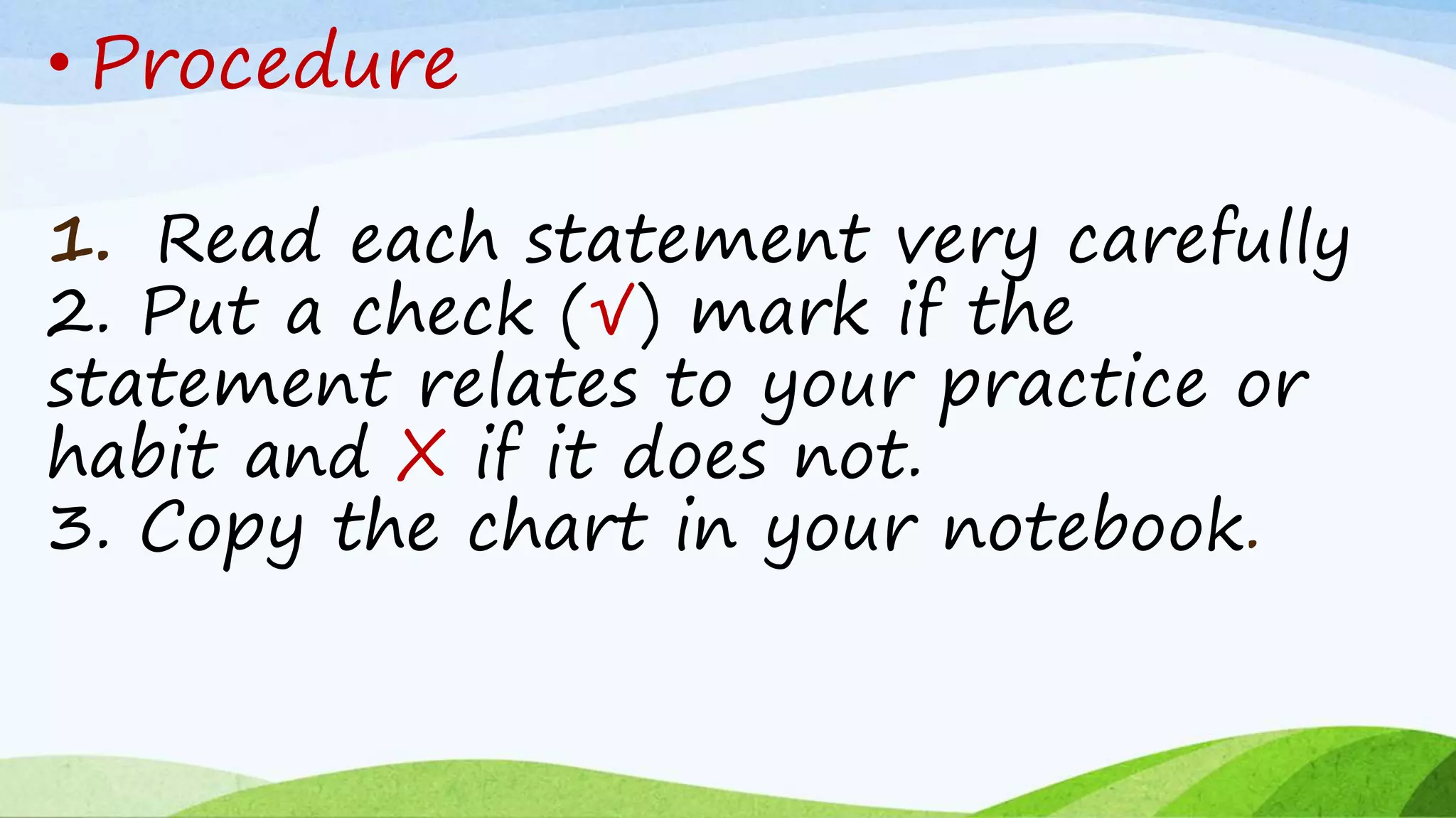 1. Read each statement very carefully
2. Put a check (√) mark if the
statement relates to your practice or
habit and X if it does not.
3. Copy the chart in your notebook.
• Procedure
 