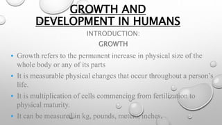 GROWTH AND
DEVELOPMENT IN HUMANS
INTRODUCTION:
GROWTH
 Growth refers to the permanent increase in physical size of the
whole body or any of its parts
 It is measurable physical changes that occur throughout a person’s
life.
 It is multiplication of cells commencing from fertilization to
physical maturity.
 It can be measured in kg, pounds, meters, inches.
 