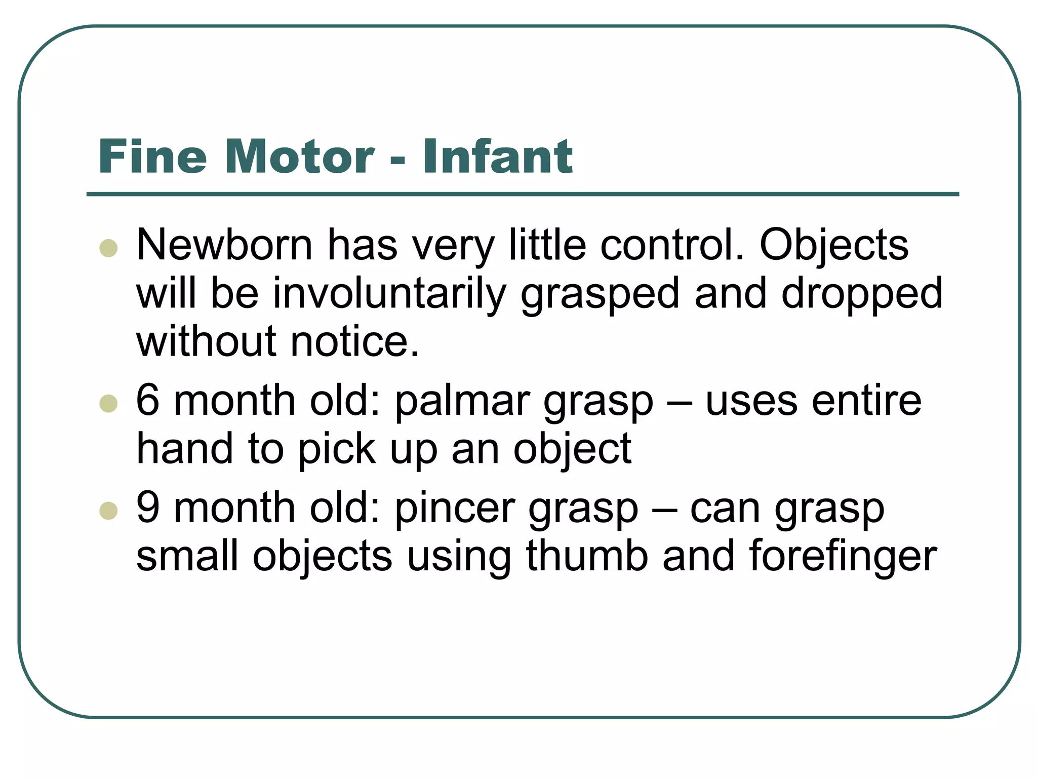 Fine Motor - Infant
 Newborn has very little control. Objects
will be involuntarily grasped and dropped
without notice.
 6 month old: palmar grasp – uses entire
hand to pick up an object
 9 month old: pincer grasp – can grasp
small objects using thumb and forefinger
 