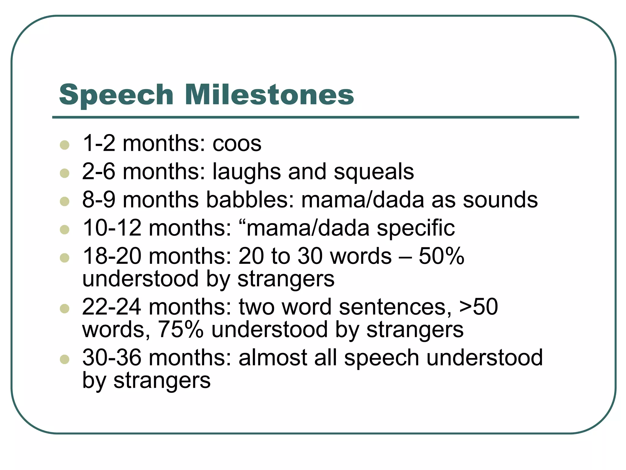 Speech Milestones
 1-2 months: coos
 2-6 months: laughs and squeals
 8-9 months babbles: mama/dada as sounds
 10-12 months: “mama/dada specific
 18-20 months: 20 to 30 words – 50%
understood by strangers
 22-24 months: two word sentences, >50
words, 75% understood by strangers
 30-36 months: almost all speech understood
by strangers
 