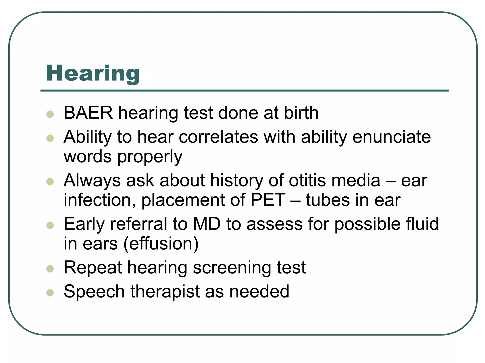 Hearing
 BAER hearing test done at birth
 Ability to hear correlates with ability enunciate
words properly
 Always ask about history of otitis media – ear
infection, placement of PET – tubes in ear
 Early referral to MD to assess for possible fluid
in ears (effusion)
 Repeat hearing screening test
 Speech therapist as needed
 