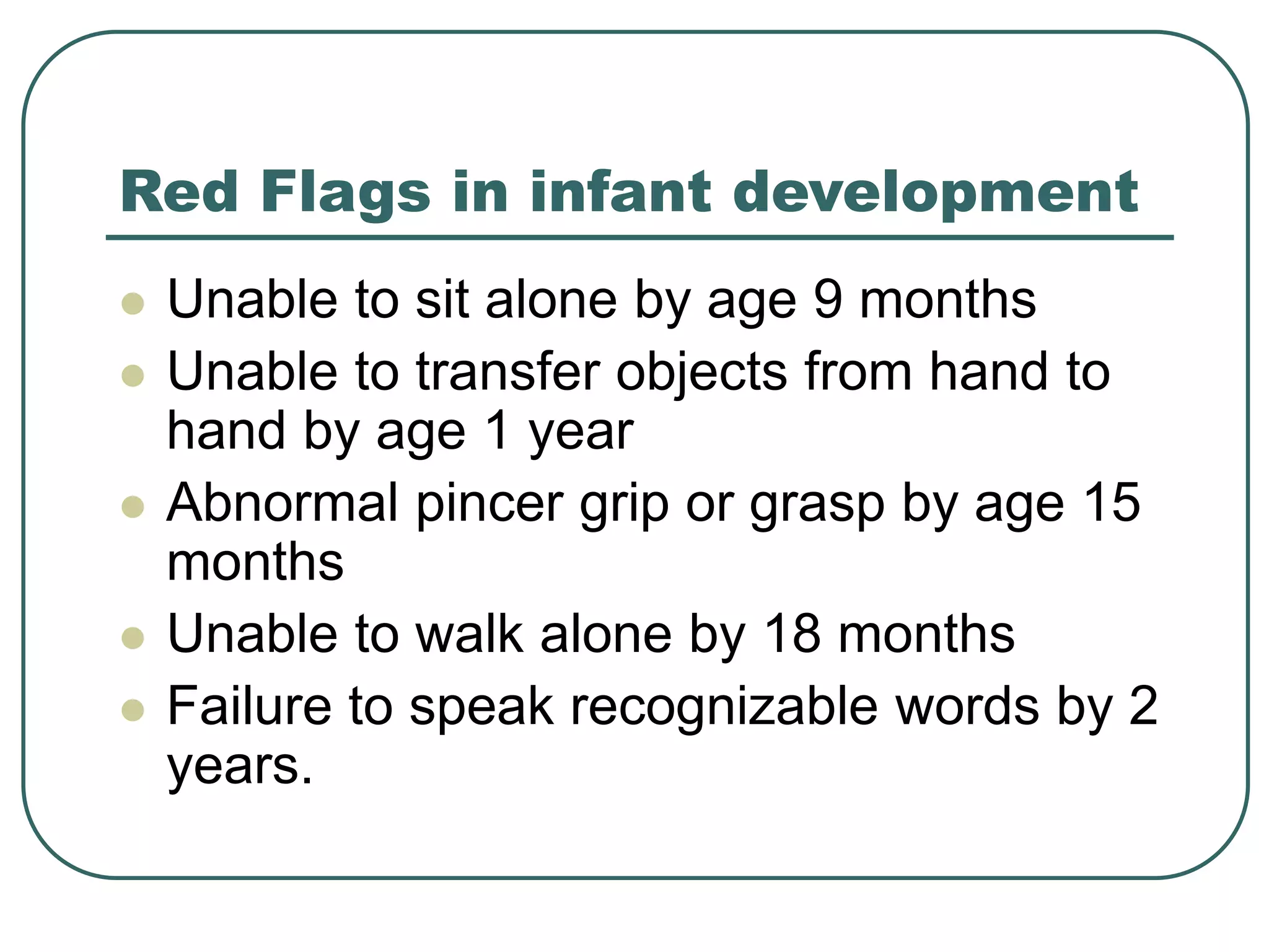 Red Flags in infant development
 Unable to sit alone by age 9 months
 Unable to transfer objects from hand to
hand by age 1 year
 Abnormal pincer grip or grasp by age 15
months
 Unable to walk alone by 18 months
 Failure to speak recognizable words by 2
years.
 
