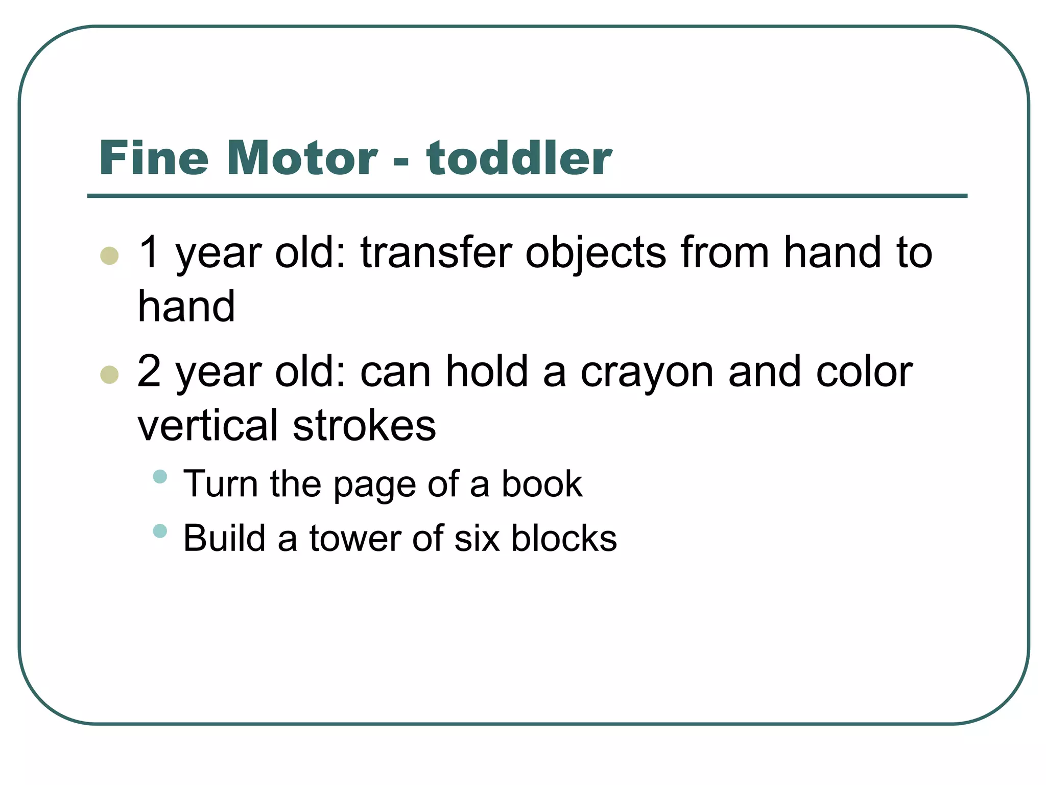 Fine Motor - toddler
 1 year old: transfer objects from hand to
hand
 2 year old: can hold a crayon and color
vertical strokes
• Turn the page of a book
• Build a tower of six blocks
 
