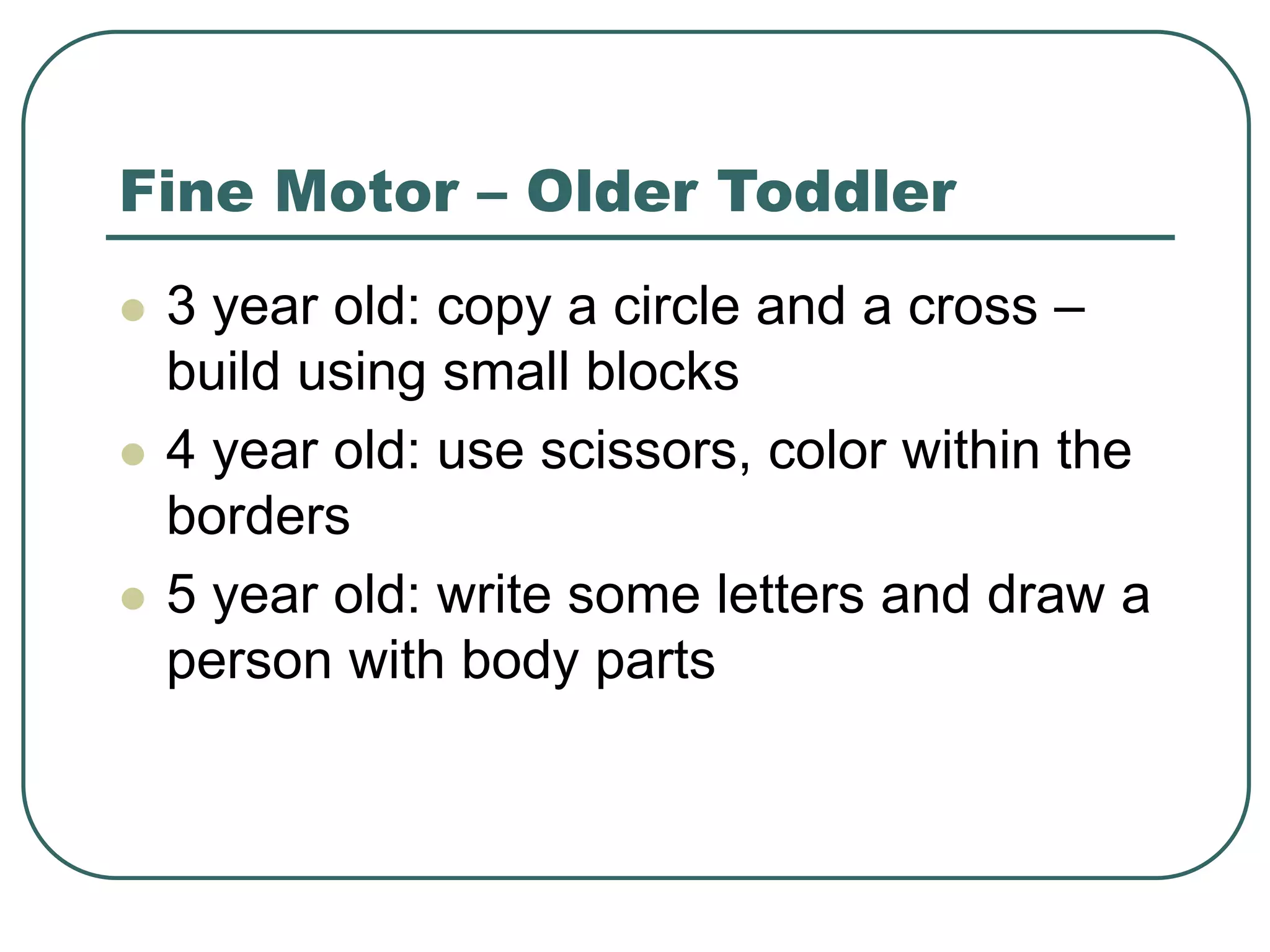 Fine Motor – Older Toddler
 3 year old: copy a circle and a cross –
build using small blocks
 4 year old: use scissors, color within the
borders
 5 year old: write some letters and draw a
person with body parts
 