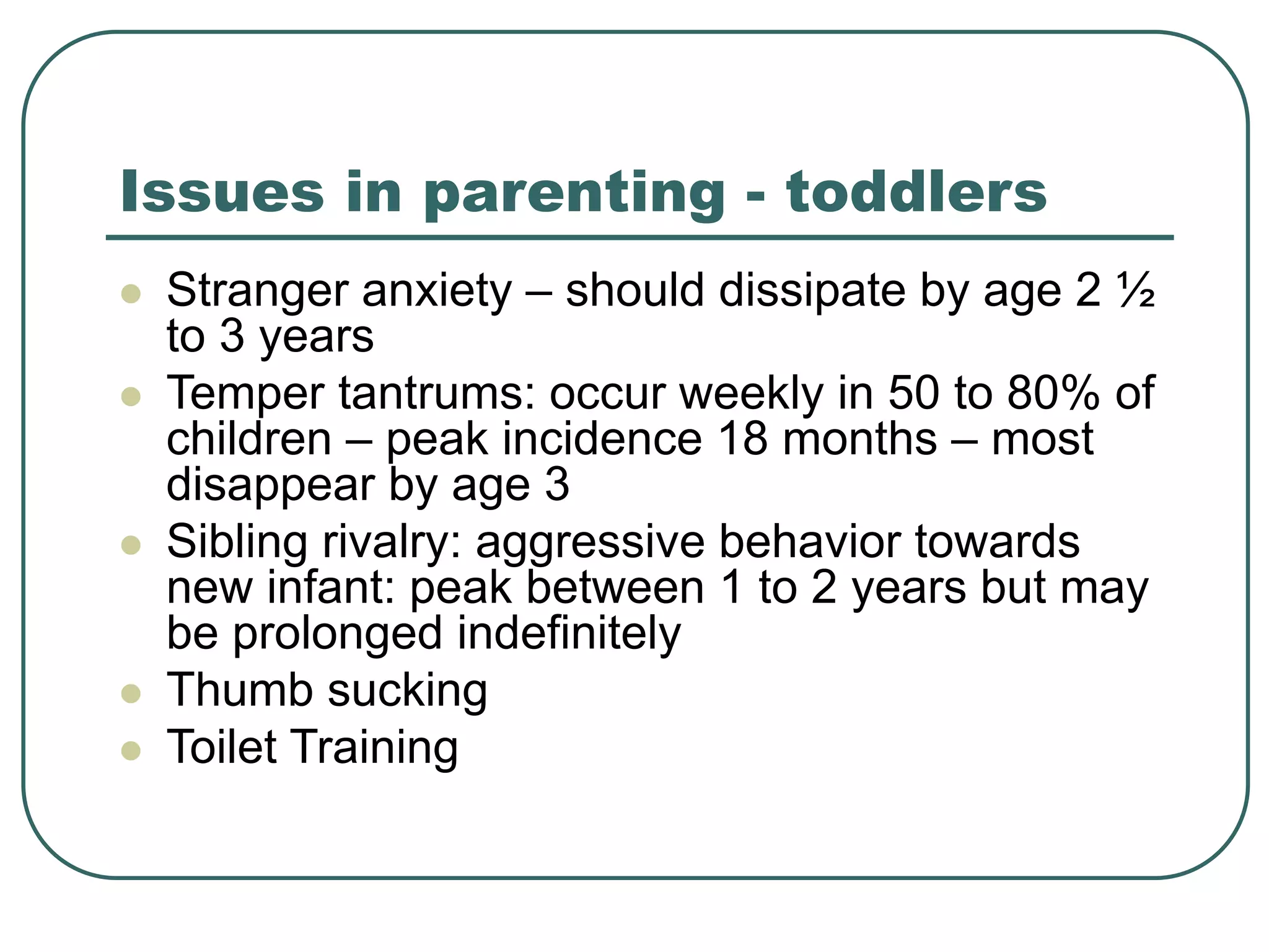 Issues in parenting - toddlers
 Stranger anxiety – should dissipate by age 2 ½
to 3 years
 Temper tantrums: occur weekly in 50 to 80% of
children – peak incidence 18 months – most
disappear by age 3
 Sibling rivalry: aggressive behavior towards
new infant: peak between 1 to 2 years but may
be prolonged indefinitely
 Thumb sucking
 Toilet Training
 