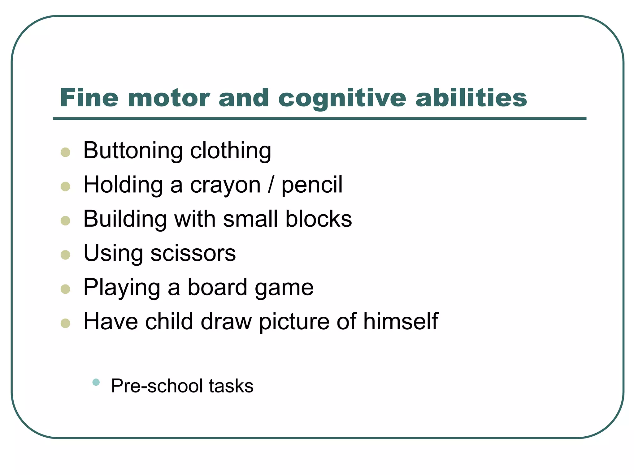 Fine motor and cognitive abilities
 Buttoning clothing
 Holding a crayon / pencil
 Building with small blocks
 Using scissors
 Playing a board game
 Have child draw picture of himself
• Pre-school tasks
 